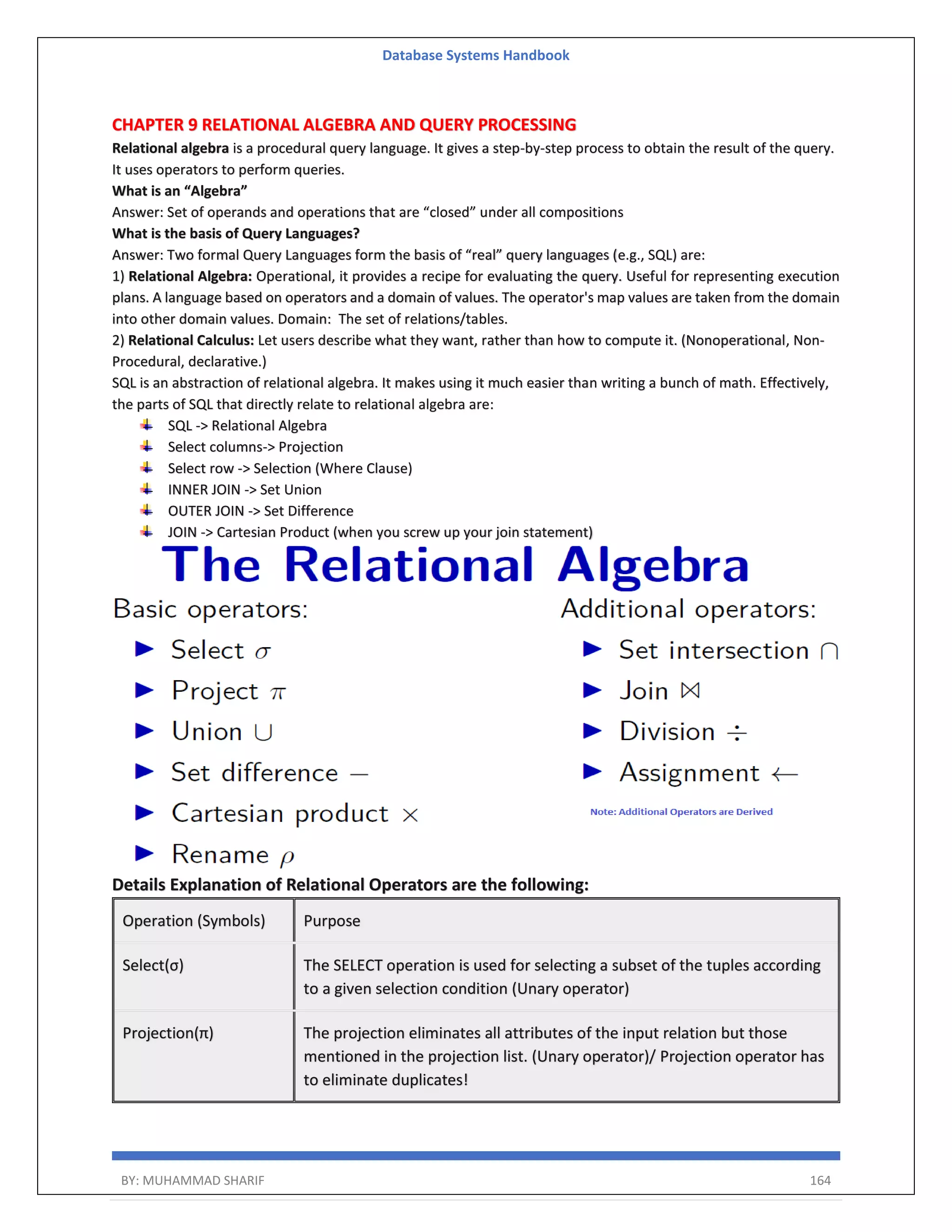 Database Systems Handbook BY: MUHAMMAD SHARIF 164 CHAPTER 9 RELATIONAL ALGEBRA AND QUERY PROCESSING Relational algebra is a procedural query language. It gives a step-by-step process to obtain the result of the query. It uses operators to perform queries. What is an “Algebra” Answer: Set of operands and operations that are “closed” under all compositions What is the basis of Query Languages? Answer: Two formal Query Languages form the basis of “real” query languages (e.g., SQL) are: 1) Relational Algebra: Operational, it provides a recipe for evaluating the query. Useful for representing execution plans. A language based on operators and a domain of values. The operator's map values are taken from the domain into other domain values. Domain: The set of relations/tables. 2) Relational Calculus: Let users describe what they want, rather than how to compute it. (Nonoperational, Non- Procedural, declarative.) SQL is an abstraction of relational algebra. It makes using it much easier than writing a bunch of math. Effectively, the parts of SQL that directly relate to relational algebra are: SQL -> Relational Algebra Select columns-> Projection Select row -> Selection (Where Clause) INNER JOIN -> Set Union OUTER JOIN -> Set Difference JOIN -> Cartesian Product (when you screw up your join statement) Details Explanation of Relational Operators are the following: Operation (Symbols) Purpose Select(σ) The SELECT operation is used for selecting a subset of the tuples according to a given selection condition (Unary operator) Projection(π) The projection eliminates all attributes of the input relation but those mentioned in the projection list. (Unary operator)/ Projection operator has to eliminate duplicates! 