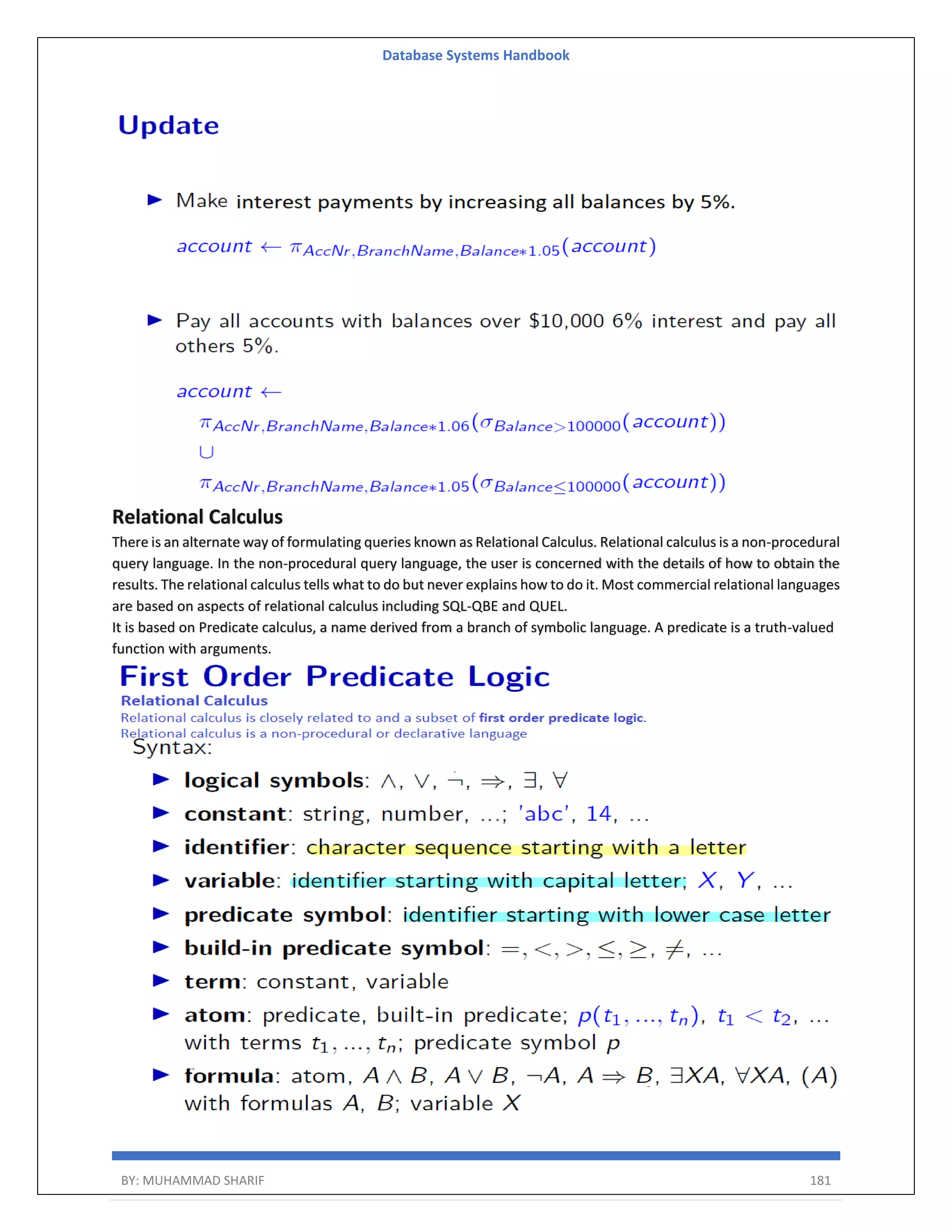 Database Systems Handbook BY: MUHAMMAD SHARIF 181 Relational Calculus There is an alternate way of formulating queries known as Relational Calculus. Relational calculus is a non-procedural query language. In the non-procedural query language, the user is concerned with the details of how to obtain the results. The relational calculus tells what to do but never explains how to do it. Most commercial relational languages are based on aspects of relational calculus including SQL-QBE and QUEL. It is based on Predicate calculus, a name derived from a branch of symbolic language. A predicate is a truth-valued function with arguments. 