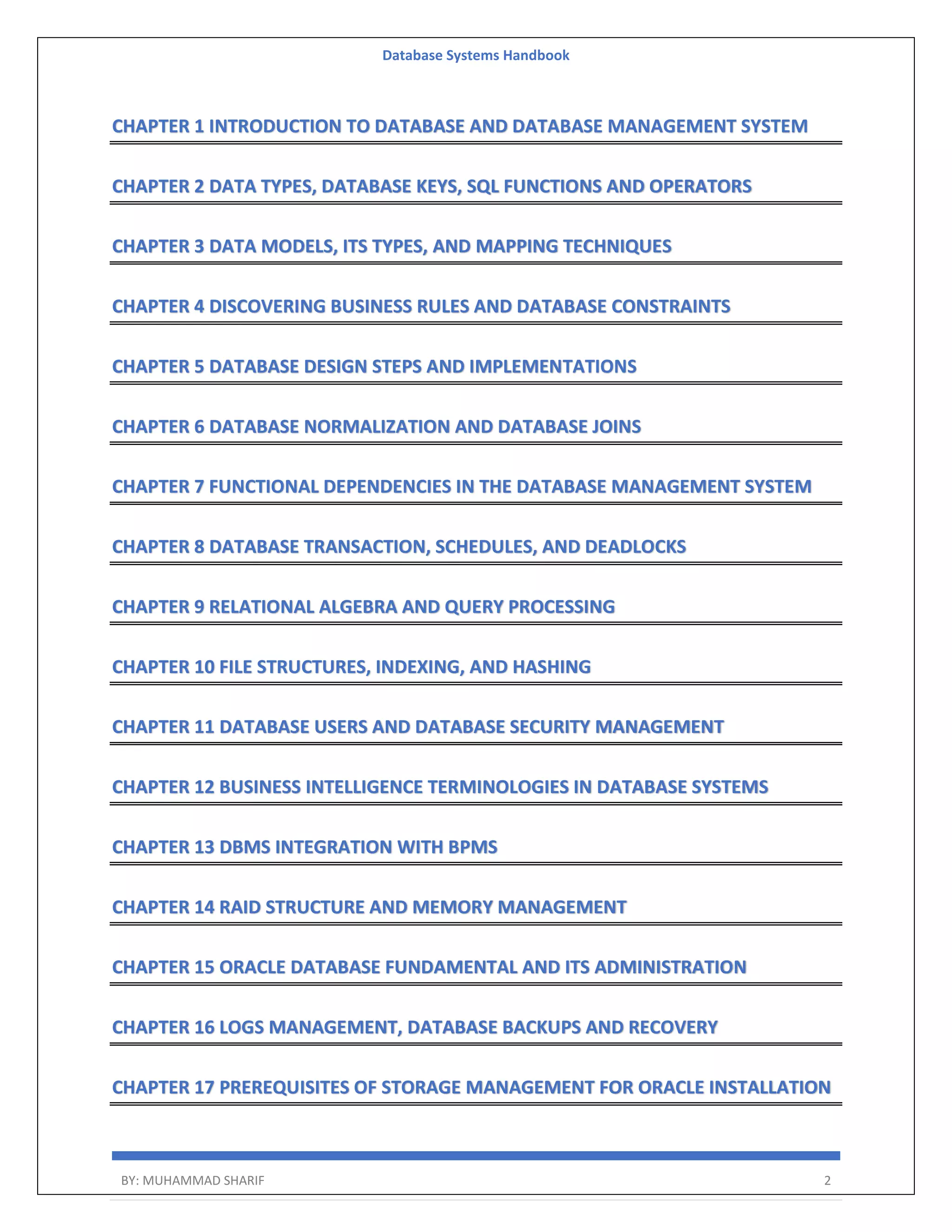 Database Systems Handbook BY: MUHAMMAD SHARIF 2 CHAPTER 1 INTRODUCTION TO DATABASE AND DATABASE MANAGEMENT SYSTEM CHAPTER 2 DATA TYPES, DATABASE KEYS, SQL FUNCTIONS AND OPERATORS CHAPTER 3 DATA MODELS, ITS TYPES, AND MAPPING TECHNIQUES CHAPTER 4 DISCOVERING BUSINESS RULES AND DATABASE CONSTRAINTS CHAPTER 5 DATABASE DESIGN STEPS AND IMPLEMENTATIONS CHAPTER 6 DATABASE NORMALIZATION AND DATABASE JOINS CHAPTER 7 FUNCTIONAL DEPENDENCIES IN THE DATABASE MANAGEMENT SYSTEM CHAPTER 8 DATABASE TRANSACTION, SCHEDULES, AND DEADLOCKS CHAPTER 9 RELATIONAL ALGEBRA AND QUERY PROCESSING CHAPTER 10 FILE STRUCTURES, INDEXING, AND HASHING CHAPTER 11 DATABASE USERS AND DATABASE SECURITY MANAGEMENT CHAPTER 12 BUSINESS INTELLIGENCE TERMINOLOGIES IN DATABASE SYSTEMS CHAPTER 13 DBMS INTEGRATION WITH BPMS CHAPTER 14 RAID STRUCTURE AND MEMORY MANAGEMENT CHAPTER 15 ORACLE DATABASE FUNDAMENTAL AND ITS ADMINISTRATION CHAPTER 16 LOGS MANAGEMENT, DATABASE BACKUPS AND RECOVERY CHAPTER 17 PREREQUISITES OF STORAGE MANAGEMENT FOR ORACLE INSTALLATION 