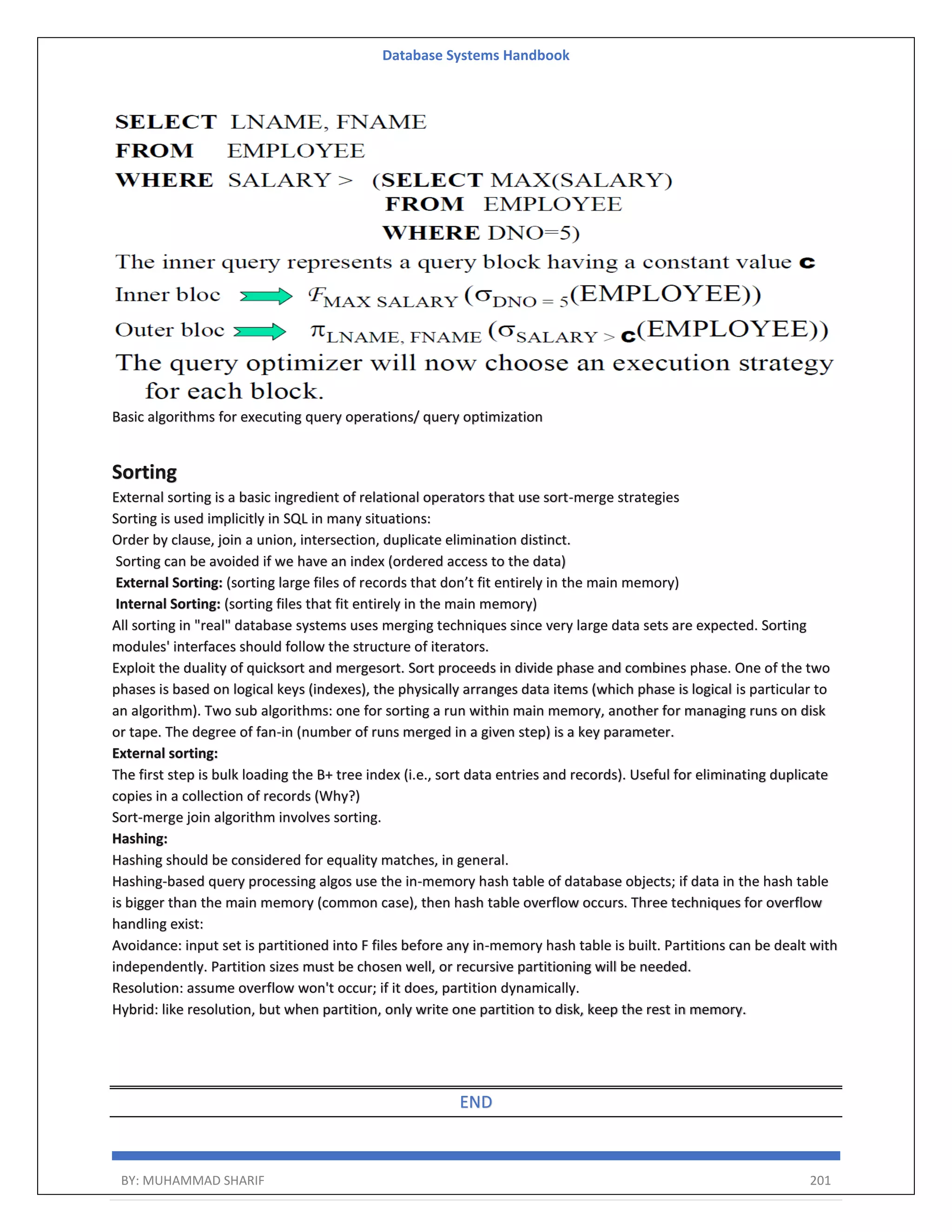 Database Systems Handbook BY: MUHAMMAD SHARIF 201 Basic algorithms for executing query operations/ query optimization Sorting External sorting is a basic ingredient of relational operators that use sort-merge strategies Sorting is used implicitly in SQL in many situations: Order by clause, join a union, intersection, duplicate elimination distinct. Sorting can be avoided if we have an index (ordered access to the data) External Sorting: (sorting large files of records that don’t fit entirely in the main memory) Internal Sorting: (sorting files that fit entirely in the main memory) All sorting in "real" database systems uses merging techniques since very large data sets are expected. Sorting modules' interfaces should follow the structure of iterators. Exploit the duality of quicksort and mergesort. Sort proceeds in divide phase and combines phase. One of the two phases is based on logical keys (indexes), the physically arranges data items (which phase is logical is particular to an algorithm). Two sub algorithms: one for sorting a run within main memory, another for managing runs on disk or tape. The degree of fan-in (number of runs merged in a given step) is a key parameter. External sorting: The first step is bulk loading the B+ tree index (i.e., sort data entries and records). Useful for eliminating duplicate copies in a collection of records (Why?) Sort-merge join algorithm involves sorting. Hashing: Hashing should be considered for equality matches, in general. Hashing-based query processing algos use the in-memory hash table of database objects; if data in the hash table is bigger than the main memory (common case), then hash table overflow occurs. Three techniques for overflow handling exist: Avoidance: input set is partitioned into F files before any in-memory hash table is built. Partitions can be dealt with independently. Partition sizes must be chosen well, or recursive partitioning will be needed. Resolution: assume overflow won't occur; if it does, partition dynamically. Hybrid: like resolution, but when partition, only write one partition to disk, keep the rest in memory. END 