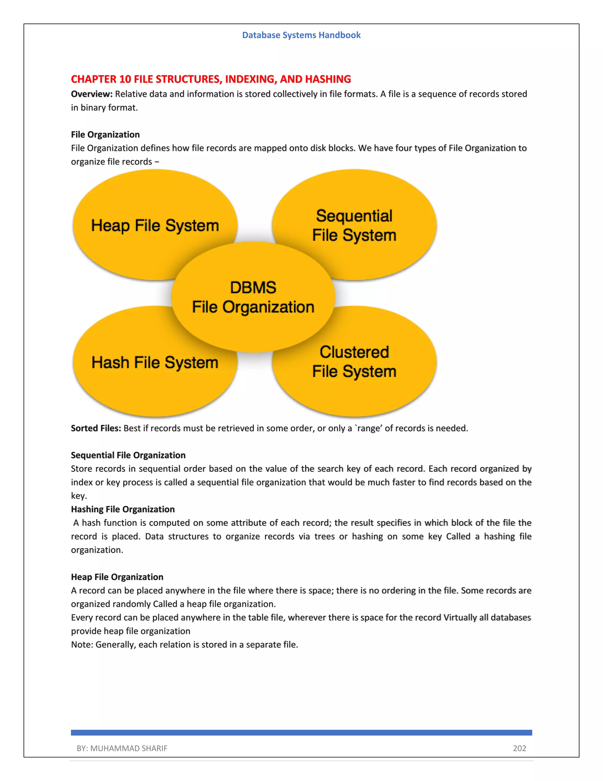 Database Systems Handbook BY: MUHAMMAD SHARIF 202 CHAPTER 10 FILE STRUCTURES, INDEXING, AND HASHING Overview: Relative data and information is stored collectively in file formats. A file is a sequence of records stored in binary format. File Organization File Organization defines how file records are mapped onto disk blocks. We have four types of File Organization to organize file records − Sorted Files: Best if records must be retrieved in some order, or only a `range’ of records is needed. Sequential File Organization Store records in sequential order based on the value of the search key of each record. Each record organized by index or key process is called a sequential file organization that would be much faster to find records based on the key. Hashing File Organization A hash function is computed on some attribute of each record; the result specifies in which block of the file the record is placed. Data structures to organize records via trees or hashing on some key Called a hashing file organization. Heap File Organization A record can be placed anywhere in the file where there is space; there is no ordering in the file. Some records are organized randomly Called a heap file organization. Every record can be placed anywhere in the table file, wherever there is space for the record Virtually all databases provide heap file organization Note: Generally, each relation is stored in a separate file. 