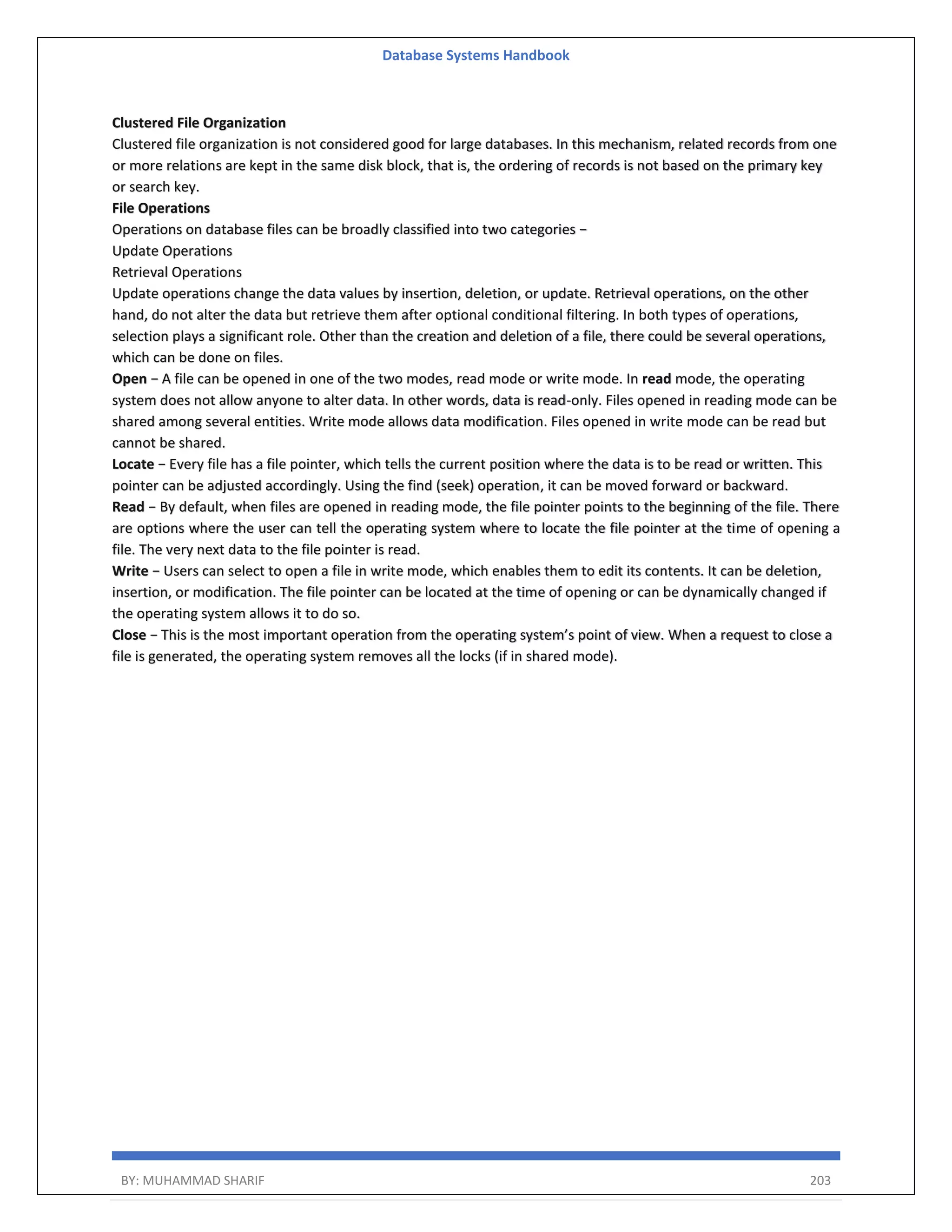 Database Systems Handbook BY: MUHAMMAD SHARIF 203 Clustered File Organization Clustered file organization is not considered good for large databases. In this mechanism, related records from one or more relations are kept in the same disk block, that is, the ordering of records is not based on the primary key or search key. File Operations Operations on database files can be broadly classified into two categories − Update Operations Retrieval Operations Update operations change the data values by insertion, deletion, or update. Retrieval operations, on the other hand, do not alter the data but retrieve them after optional conditional filtering. In both types of operations, selection plays a significant role. Other than the creation and deletion of a file, there could be several operations, which can be done on files. Open − A file can be opened in one of the two modes, read mode or write mode. In read mode, the operating system does not allow anyone to alter data. In other words, data is read-only. Files opened in reading mode can be shared among several entities. Write mode allows data modification. Files opened in write mode can be read but cannot be shared. Locate − Every file has a file pointer, which tells the current position where the data is to be read or written. This pointer can be adjusted accordingly. Using the find (seek) operation, it can be moved forward or backward. Read − By default, when files are opened in reading mode, the file pointer points to the beginning of the file. There are options where the user can tell the operating system where to locate the file pointer at the time of opening a file. The very next data to the file pointer is read. Write − Users can select to open a file in write mode, which enables them to edit its contents. It can be deletion, insertion, or modification. The file pointer can be located at the time of opening or can be dynamically changed if the operating system allows it to do so. Close − This is the most important operation from the operating system’s point of view. When a request to close a file is generated, the operating system removes all the locks (if in shared mode). 