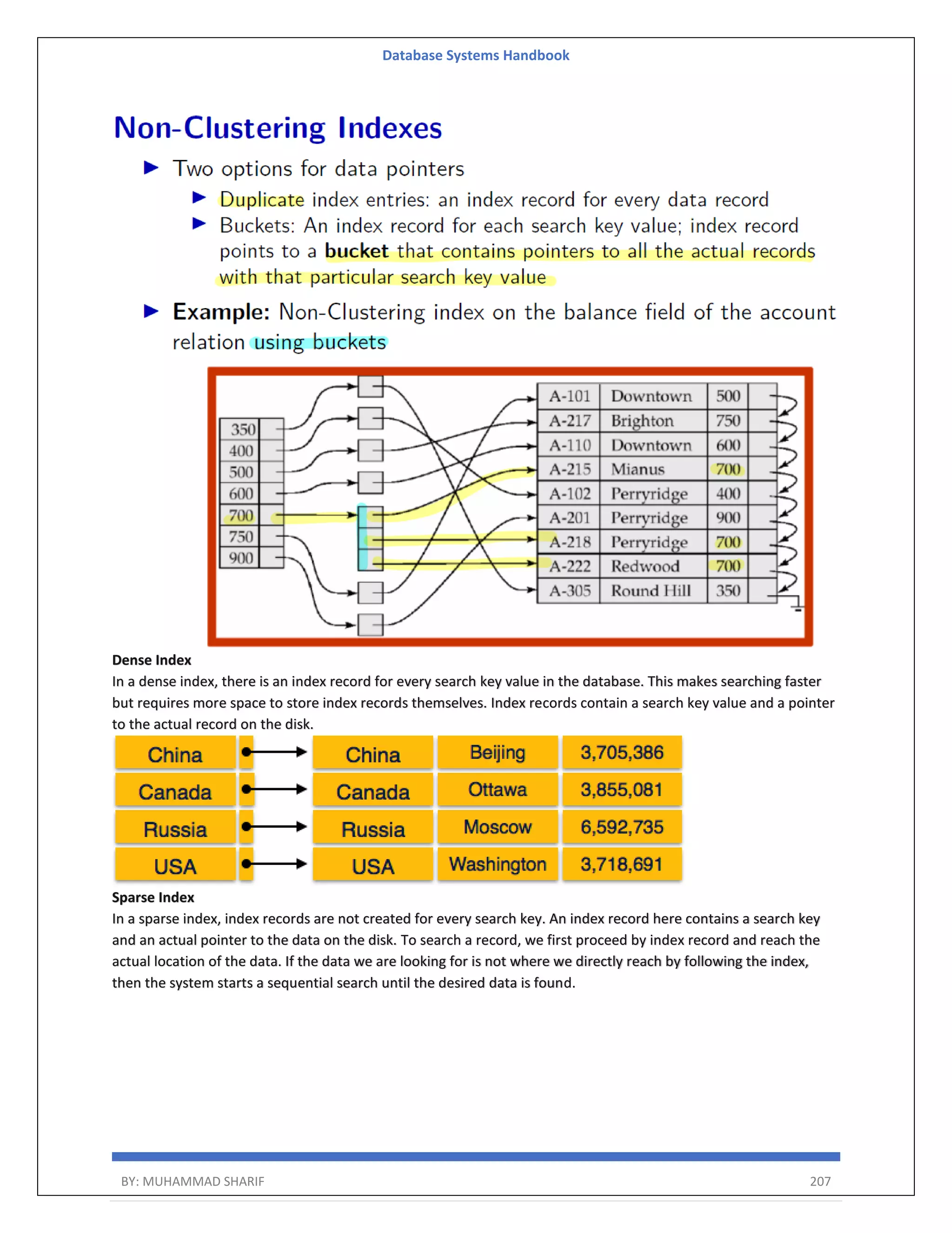 Database Systems Handbook BY: MUHAMMAD SHARIF 207 Dense Index In a dense index, there is an index record for every search key value in the database. This makes searching faster but requires more space to store index records themselves. Index records contain a search key value and a pointer to the actual record on the disk. Sparse Index In a sparse index, index records are not created for every search key. An index record here contains a search key and an actual pointer to the data on the disk. To search a record, we first proceed by index record and reach the actual location of the data. If the data we are looking for is not where we directly reach by following the index, then the system starts a sequential search until the desired data is found. 