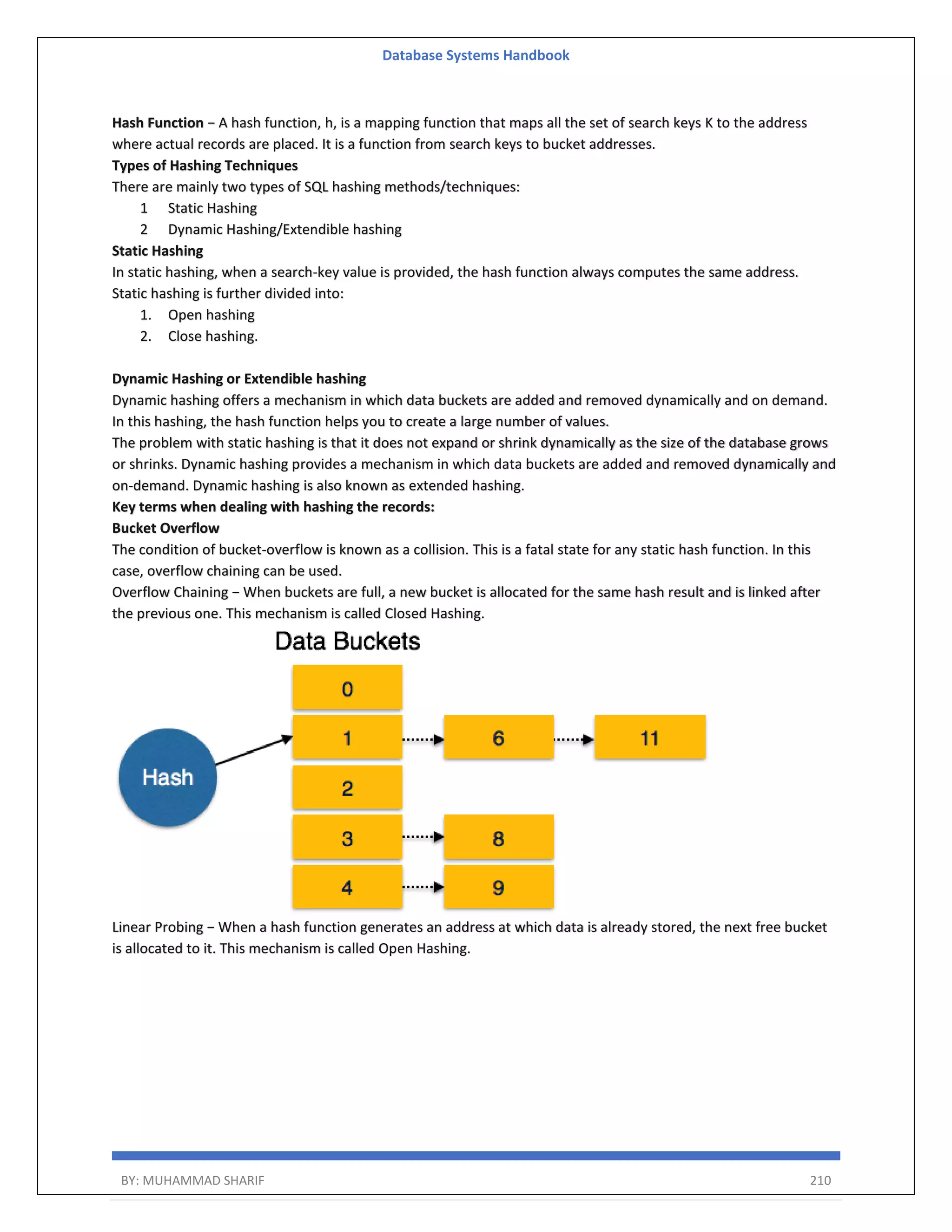 Database Systems Handbook BY: MUHAMMAD SHARIF 210 Hash Function − A hash function, h, is a mapping function that maps all the set of search keys K to the address where actual records are placed. It is a function from search keys to bucket addresses. Types of Hashing Techniques There are mainly two types of SQL hashing methods/techniques: 1 Static Hashing 2 Dynamic Hashing/Extendible hashing Static Hashing In static hashing, when a search-key value is provided, the hash function always computes the same address. Static hashing is further divided into: 1. Open hashing 2. Close hashing. Dynamic Hashing or Extendible hashing Dynamic hashing offers a mechanism in which data buckets are added and removed dynamically and on demand. In this hashing, the hash function helps you to create a large number of values. The problem with static hashing is that it does not expand or shrink dynamically as the size of the database grows or shrinks. Dynamic hashing provides a mechanism in which data buckets are added and removed dynamically and on-demand. Dynamic hashing is also known as extended hashing. Key terms when dealing with hashing the records: Bucket Overflow The condition of bucket-overflow is known as a collision. This is a fatal state for any static hash function. In this case, overflow chaining can be used. Overflow Chaining − When buckets are full, a new bucket is allocated for the same hash result and is linked after the previous one. This mechanism is called Closed Hashing. Linear Probing − When a hash function generates an address at which data is already stored, the next free bucket is allocated to it. This mechanism is called Open Hashing. 