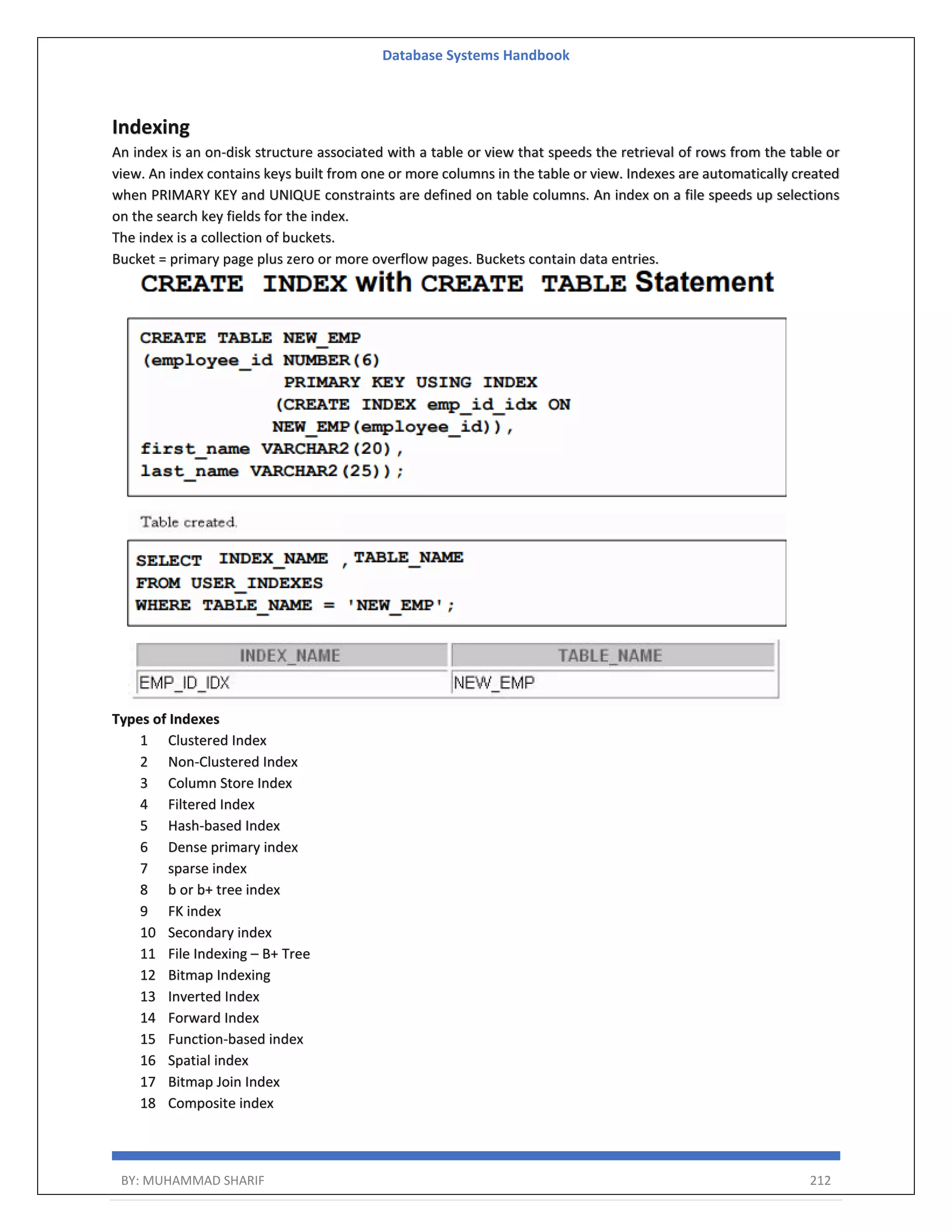 Database Systems Handbook BY: MUHAMMAD SHARIF 212 Indexing An index is an on-disk structure associated with a table or view that speeds the retrieval of rows from the table or view. An index contains keys built from one or more columns in the table or view. Indexes are automatically created when PRIMARY KEY and UNIQUE constraints are defined on table columns. An index on a file speeds up selections on the search key fields for the index. The index is a collection of buckets. Bucket = primary page plus zero or more overflow pages. Buckets contain data entries. Types of Indexes 1 Clustered Index 2 Non-Clustered Index 3 Column Store Index 4 Filtered Index 5 Hash-based Index 6 Dense primary index 7 sparse index 8 b or b+ tree index 9 FK index 10 Secondary index 11 File Indexing – B+ Tree 12 Bitmap Indexing 13 Inverted Index 14 Forward Index 15 Function-based index 16 Spatial index 17 Bitmap Join Index 18 Composite index 