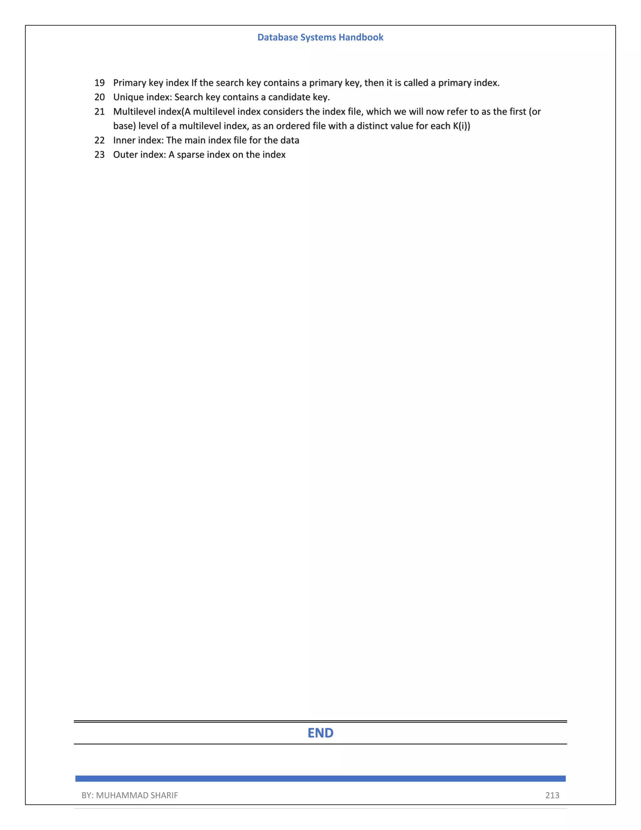 Database Systems Handbook BY: MUHAMMAD SHARIF 213 19 Primary key index If the search key contains a primary key, then it is called a primary index. 20 Unique index: Search key contains a candidate key. 21 Multilevel index(A multilevel index considers the index file, which we will now refer to as the first (or base) level of a multilevel index, as an ordered file with a distinct value for each K(i)) 22 Inner index: The main index file for the data 23 Outer index: A sparse index on the index END 