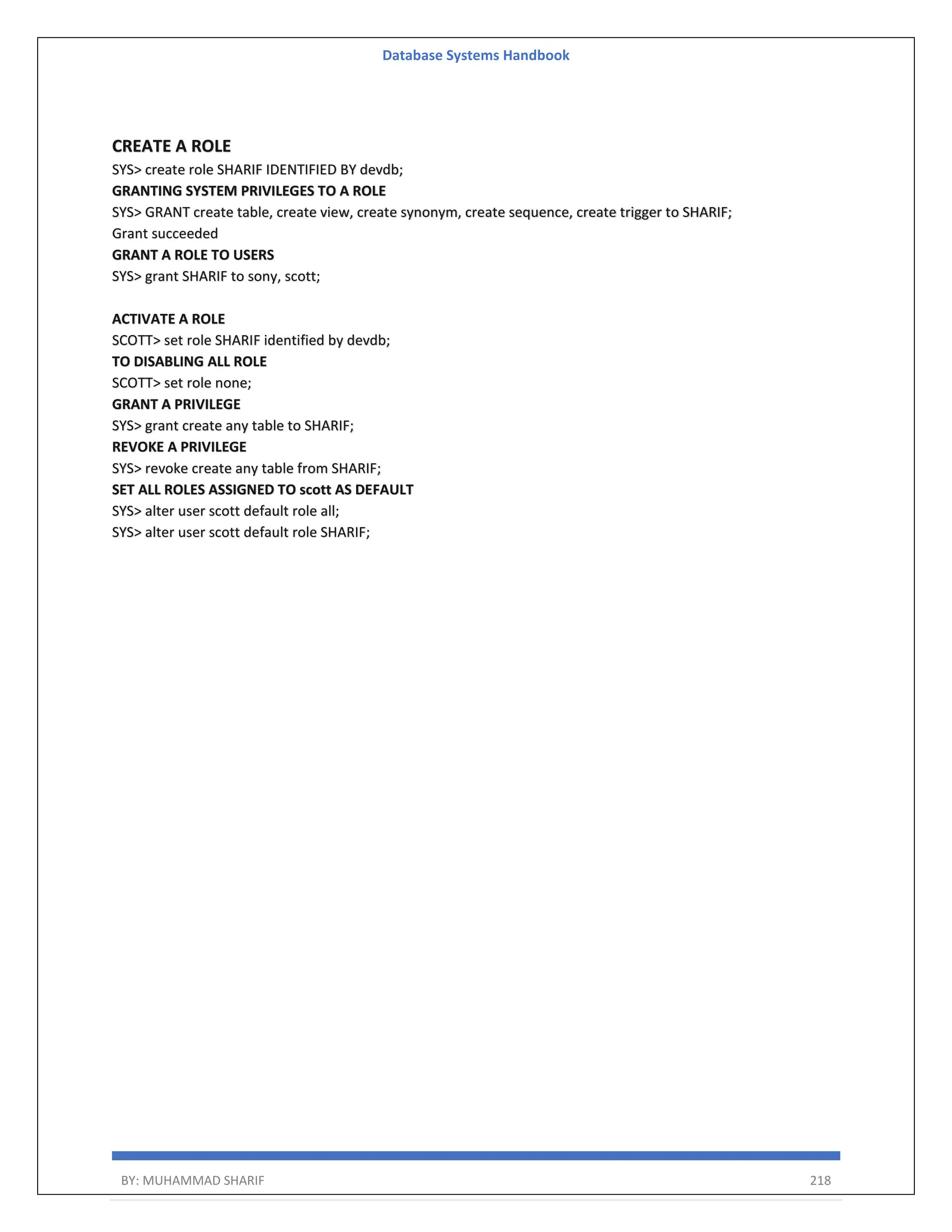 Database Systems Handbook BY: MUHAMMAD SHARIF 218 CREATE A ROLE SYS> create role SHARIF IDENTIFIED BY devdb; GRANTING SYSTEM PRIVILEGES TO A ROLE SYS> GRANT create table, create view, create synonym, create sequence, create trigger to SHARIF; Grant succeeded GRANT A ROLE TO USERS SYS> grant SHARIF to sony, scott; ACTIVATE A ROLE SCOTT> set role SHARIF identified by devdb; TO DISABLING ALL ROLE SCOTT> set role none; GRANT A PRIVILEGE SYS> grant create any table to SHARIF; REVOKE A PRIVILEGE SYS> revoke create any table from SHARIF; SET ALL ROLES ASSIGNED TO scott AS DEFAULT SYS> alter user scott default role all; SYS> alter user scott default role SHARIF; 