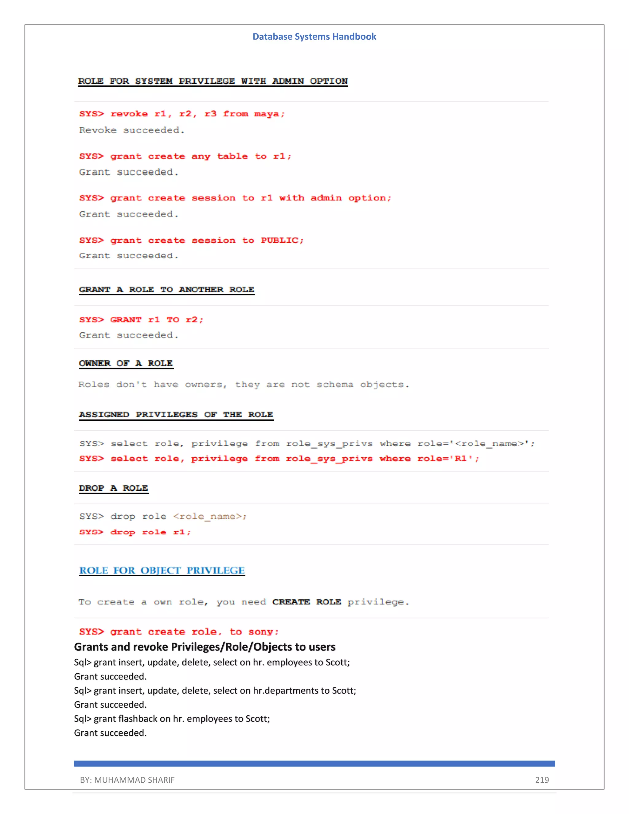 Database Systems Handbook BY: MUHAMMAD SHARIF 219 Grants and revoke Privileges/Role/Objects to users Sql> grant insert, update, delete, select on hr. employees to Scott; Grant succeeded. Sql> grant insert, update, delete, select on hr.departments to Scott; Grant succeeded. Sql> grant flashback on hr. employees to Scott; Grant succeeded. 