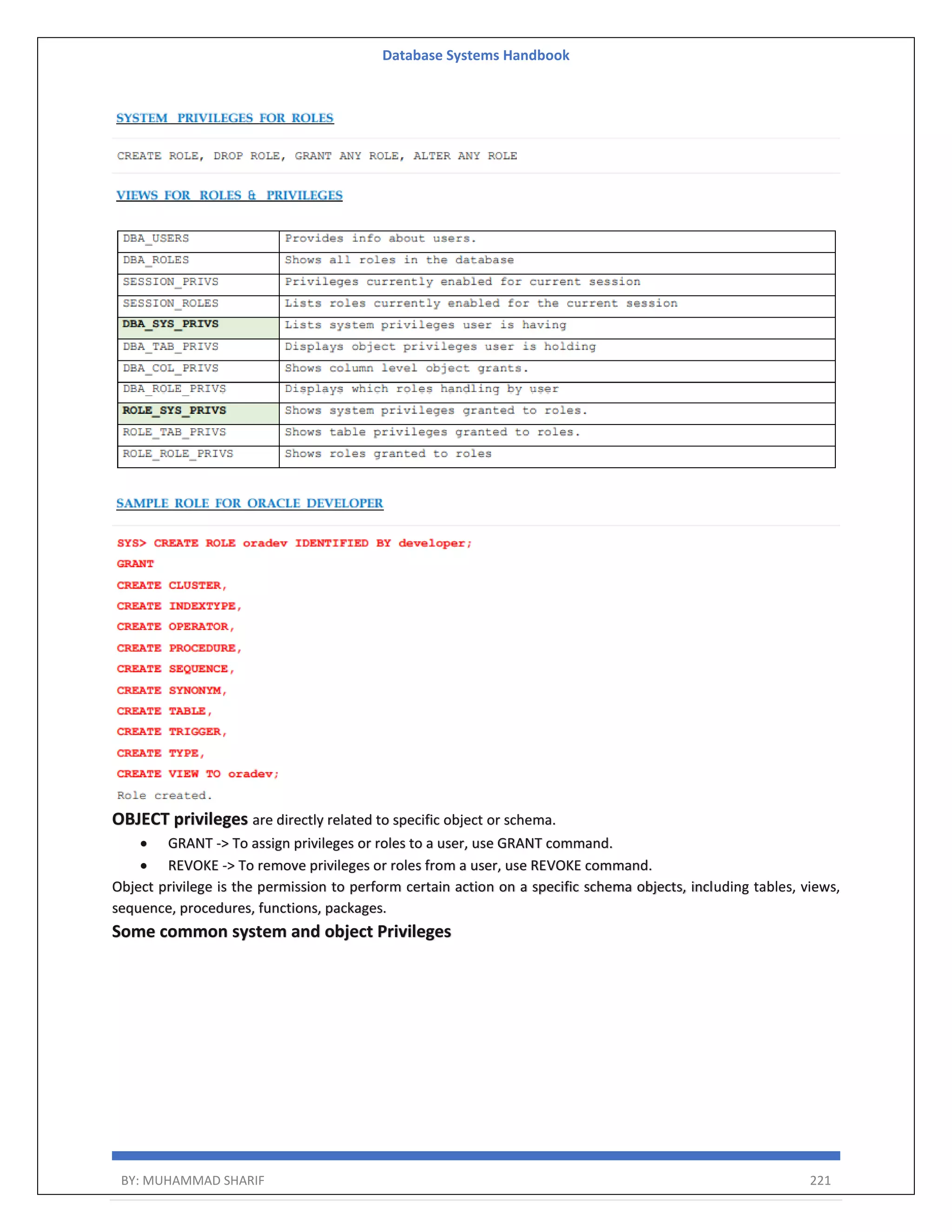 Database Systems Handbook BY: MUHAMMAD SHARIF 221 OBJECT privileges are directly related to specific object or schema.  GRANT -> To assign privileges or roles to a user, use GRANT command.  REVOKE -> To remove privileges or roles from a user, use REVOKE command. Object privilege is the permission to perform certain action on a specific schema objects, including tables, views, sequence, procedures, functions, packages. Some common system and object Privileges 