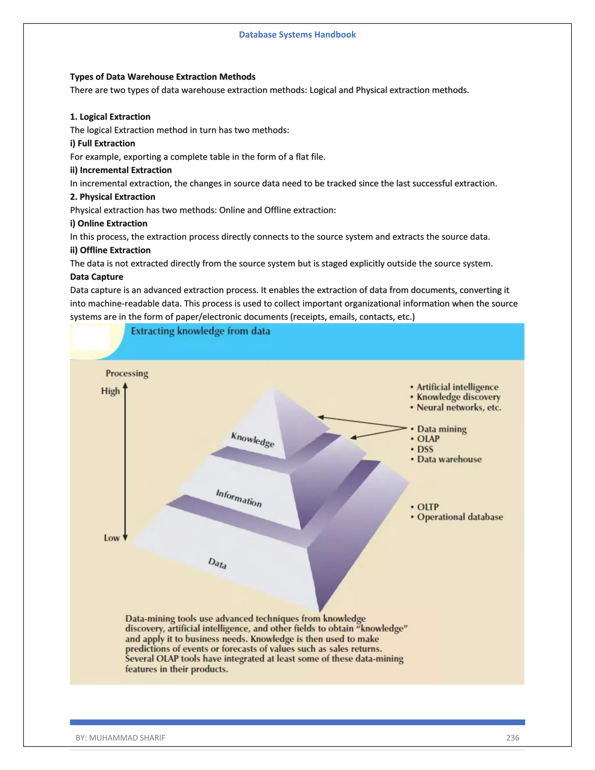 Database Systems Handbook BY: MUHAMMAD SHARIF 236 Types of Data Warehouse Extraction Methods There are two types of data warehouse extraction methods: Logical and Physical extraction methods. 1. Logical Extraction The logical Extraction method in turn has two methods: i) Full Extraction For example, exporting a complete table in the form of a flat file. ii) Incremental Extraction In incremental extraction, the changes in source data need to be tracked since the last successful extraction. 2. Physical Extraction Physical extraction has two methods: Online and Offline extraction: i) Online Extraction In this process, the extraction process directly connects to the source system and extracts the source data. ii) Offline Extraction The data is not extracted directly from the source system but is staged explicitly outside the source system. Data Capture Data capture is an advanced extraction process. It enables the extraction of data from documents, converting it into machine-readable data. This process is used to collect important organizational information when the source systems are in the form of paper/electronic documents (receipts, emails, contacts, etc.) 