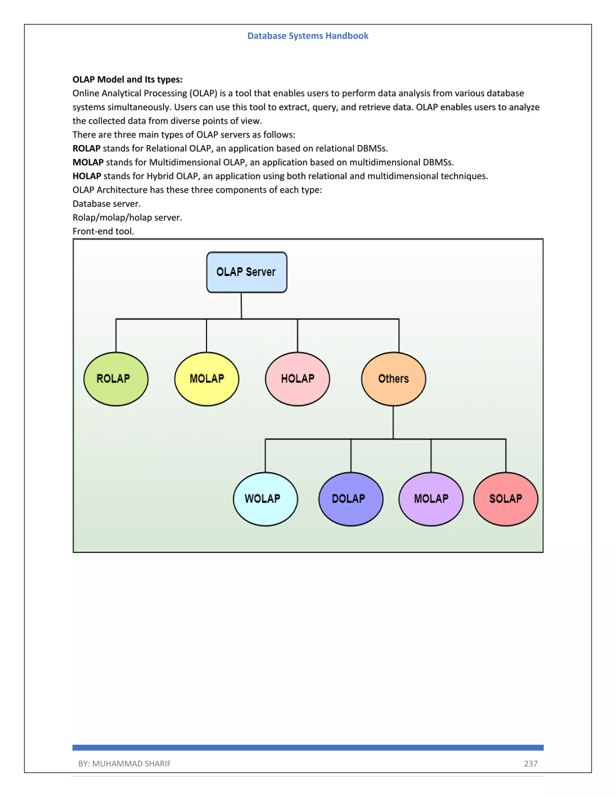 Database Systems Handbook BY: MUHAMMAD SHARIF 237 OLAP Model and Its types: Online Analytical Processing (OLAP) is a tool that enables users to perform data analysis from various database systems simultaneously. Users can use this tool to extract, query, and retrieve data. OLAP enables users to analyze the collected data from diverse points of view. There are three main types of OLAP servers as follows: ROLAP stands for Relational OLAP, an application based on relational DBMSs. MOLAP stands for Multidimensional OLAP, an application based on multidimensional DBMSs. HOLAP stands for Hybrid OLAP, an application using both relational and multidimensional techniques. OLAP Architecture has these three components of each type: Database server. Rolap/molap/holap server. Front-end tool. 