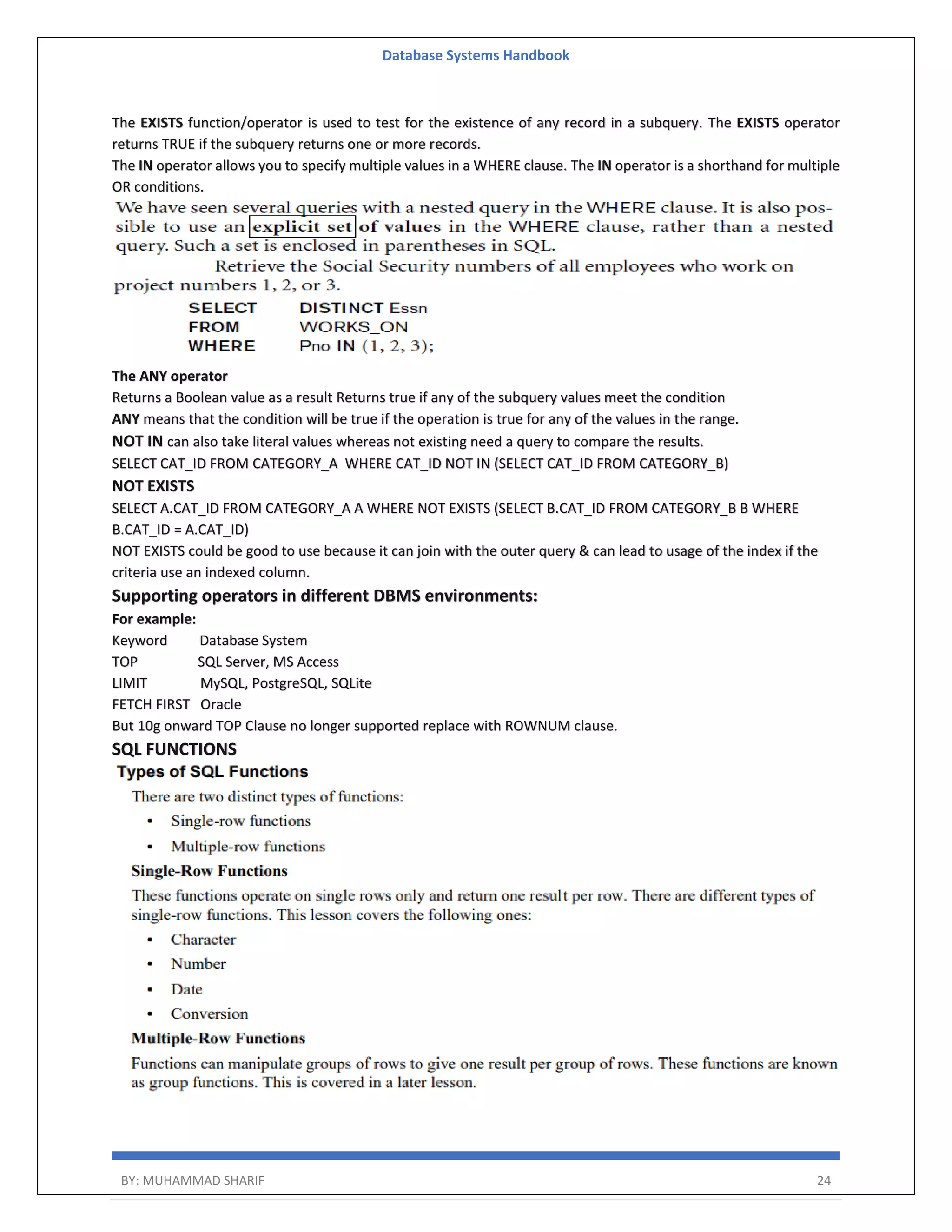 Database Systems Handbook BY: MUHAMMAD SHARIF 24 The EXISTS function/operator is used to test for the existence of any record in a subquery. The EXISTS operator returns TRUE if the subquery returns one or more records. The IN operator allows you to specify multiple values in a WHERE clause. The IN operator is a shorthand for multiple OR conditions. The ANY operator Returns a Boolean value as a result Returns true if any of the subquery values meet the condition ANY means that the condition will be true if the operation is true for any of the values in the range. NOT IN can also take literal values whereas not existing need a query to compare the results. SELECT CAT_ID FROM CATEGORY_A WHERE CAT_ID NOT IN (SELECT CAT_ID FROM CATEGORY_B) NOT EXISTS SELECT A.CAT_ID FROM CATEGORY_A A WHERE NOT EXISTS (SELECT B.CAT_ID FROM CATEGORY_B B WHERE B.CAT_ID = A.CAT_ID) NOT EXISTS could be good to use because it can join with the outer query & can lead to usage of the index if the criteria use an indexed column. Supporting operators in different DBMS environments: For example: Keyword Database System TOP SQL Server, MS Access LIMIT MySQL, PostgreSQL, SQLite FETCH FIRST Oracle But 10g onward TOP Clause no longer supported replace with ROWNUM clause. SQL FUNCTIONS 