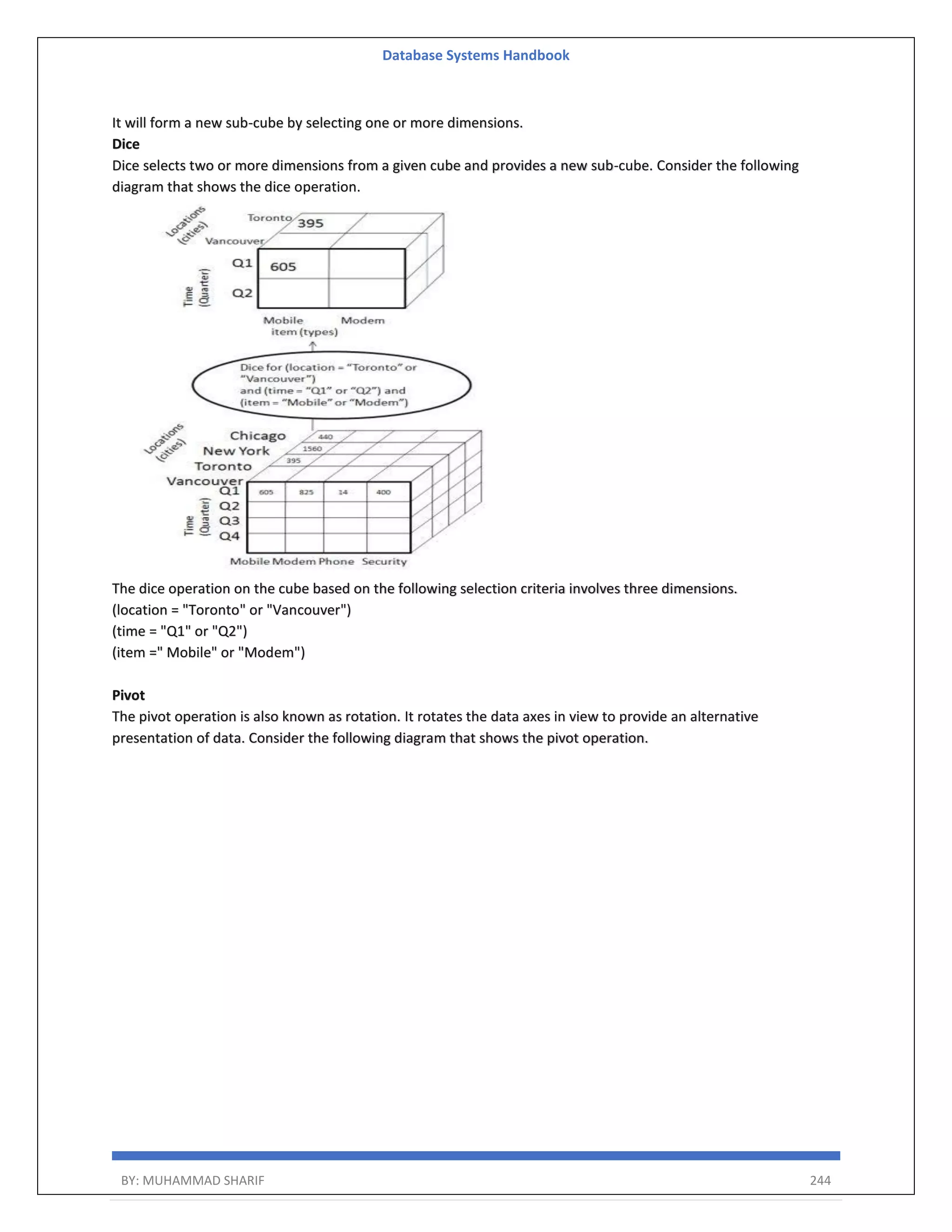 Database Systems Handbook BY: MUHAMMAD SHARIF 244 It will form a new sub-cube by selecting one or more dimensions. Dice Dice selects two or more dimensions from a given cube and provides a new sub-cube. Consider the following diagram that shows the dice operation. The dice operation on the cube based on the following selection criteria involves three dimensions. (location = "Toronto" or "Vancouver") (time = "Q1" or "Q2") (item =" Mobile" or "Modem") Pivot The pivot operation is also known as rotation. It rotates the data axes in view to provide an alternative presentation of data. Consider the following diagram that shows the pivot operation. 