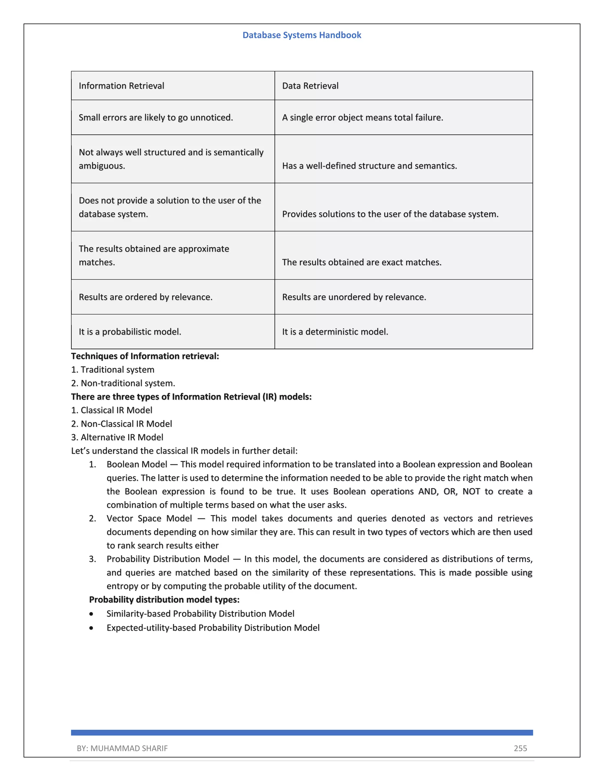 Database Systems Handbook BY: MUHAMMAD SHARIF 255 Information Retrieval Data Retrieval Small errors are likely to go unnoticed. A single error object means total failure. Not always well structured and is semantically ambiguous. Has a well-defined structure and semantics. Does not provide a solution to the user of the database system. Provides solutions to the user of the database system. The results obtained are approximate matches. The results obtained are exact matches. Results are ordered by relevance. Results are unordered by relevance. It is a probabilistic model. It is a deterministic model. Techniques of Information retrieval: 1. Traditional system 2. Non-traditional system. There are three types of Information Retrieval (IR) models: 1. Classical IR Model 2. Non-Classical IR Model 3. Alternative IR Model Let’s understand the classical IR models in further detail: 1. Boolean Model — This model required information to be translated into a Boolean expression and Boolean queries. The latter is used to determine the information needed to be able to provide the right match when the Boolean expression is found to be true. It uses Boolean operations AND, OR, NOT to create a combination of multiple terms based on what the user asks. 2. Vector Space Model — This model takes documents and queries denoted as vectors and retrieves documents depending on how similar they are. This can result in two types of vectors which are then used to rank search results either 3. Probability Distribution Model — In this model, the documents are considered as distributions of terms, and queries are matched based on the similarity of these representations. This is made possible using entropy or by computing the probable utility of the document. Probability distribution model types:  Similarity-based Probability Distribution Model  Expected-utility-based Probability Distribution Model 