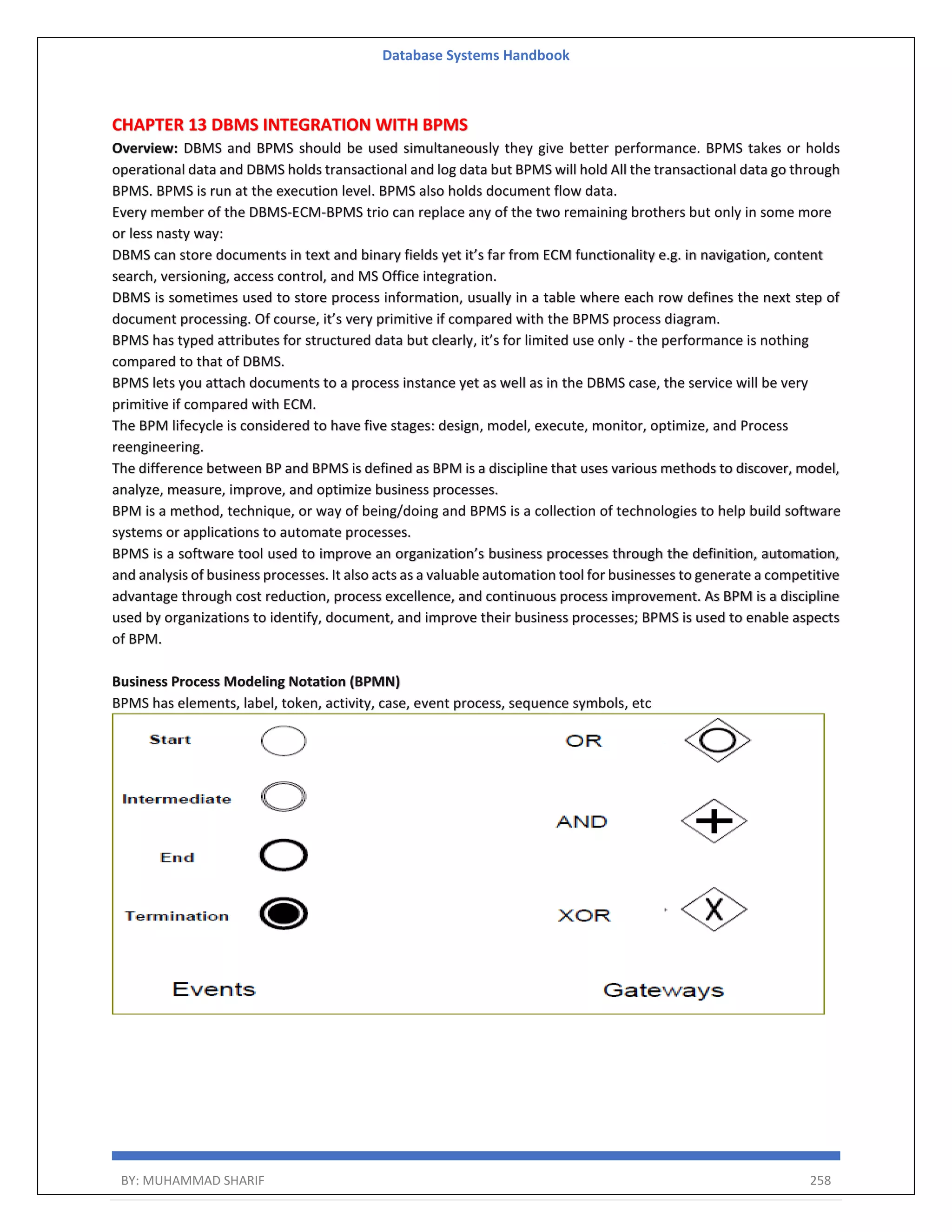 Database Systems Handbook BY: MUHAMMAD SHARIF 258 CHAPTER 13 DBMS INTEGRATION WITH BPMS Overview: DBMS and BPMS should be used simultaneously they give better performance. BPMS takes or holds operational data and DBMS holds transactional and log data but BPMS will hold All the transactional data go through BPMS. BPMS is run at the execution level. BPMS also holds document flow data. Every member of the DBMS-ECM-BPMS trio can replace any of the two remaining brothers but only in some more or less nasty way: DBMS can store documents in text and binary fields yet it’s far from ECM functionality e.g. in navigation, content search, versioning, access control, and MS Office integration. DBMS is sometimes used to store process information, usually in a table where each row defines the next step of document processing. Of course, it’s very primitive if compared with the BPMS process diagram. BPMS has typed attributes for structured data but clearly, it’s for limited use only - the performance is nothing compared to that of DBMS. BPMS lets you attach documents to a process instance yet as well as in the DBMS case, the service will be very primitive if compared with ECM. The BPM lifecycle is considered to have five stages: design, model, execute, monitor, optimize, and Process reengineering. The difference between BP and BPMS is defined as BPM is a discipline that uses various methods to discover, model, analyze, measure, improve, and optimize business processes. BPM is a method, technique, or way of being/doing and BPMS is a collection of technologies to help build software systems or applications to automate processes. BPMS is a software tool used to improve an organization’s business processes through the definition, automation, and analysis of business processes. It also acts as a valuable automation tool for businesses to generate a competitive advantage through cost reduction, process excellence, and continuous process improvement. As BPM is a discipline used by organizations to identify, document, and improve their business processes; BPMS is used to enable aspects of BPM. Business Process Modeling Notation (BPMN) BPMS has elements, label, token, activity, case, event process, sequence symbols, etc 