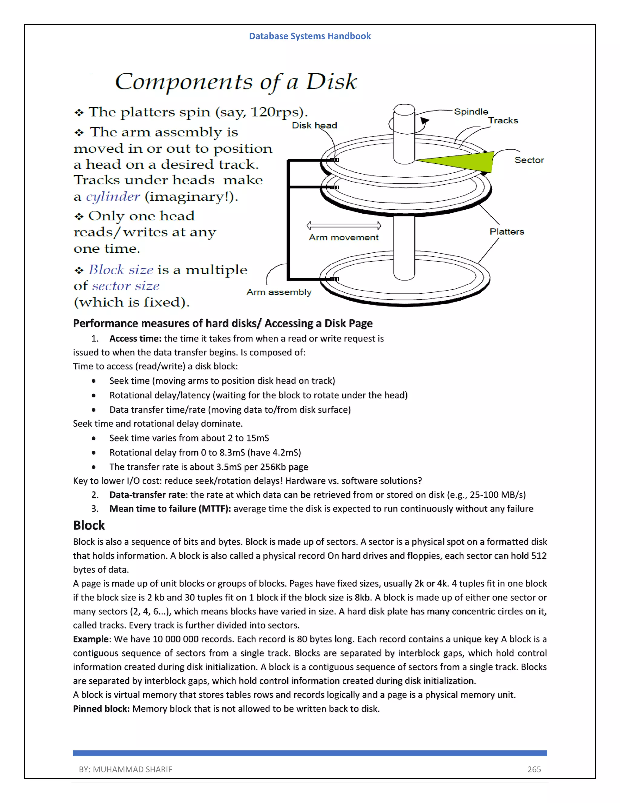 Database Systems Handbook BY: MUHAMMAD SHARIF 265 Performance measures of hard disks/ Accessing a Disk Page 1. Access time: the time it takes from when a read or write request is issued to when the data transfer begins. Is composed of: Time to access (read/write) a disk block:  Seek time (moving arms to position disk head on track)  Rotational delay/latency (waiting for the block to rotate under the head)  Data transfer time/rate (moving data to/from disk surface) Seek time and rotational delay dominate.  Seek time varies from about 2 to 15mS  Rotational delay from 0 to 8.3mS (have 4.2mS)  The transfer rate is about 3.5mS per 256Kb page Key to lower I/O cost: reduce seek/rotation delays! Hardware vs. software solutions? 2. Data-transfer rate: the rate at which data can be retrieved from or stored on disk (e.g., 25-100 MB/s) 3. Mean time to failure (MTTF): average time the disk is expected to run continuously without any failure Block Block is also a sequence of bits and bytes. Block is made up of sectors. A sector is a physical spot on a formatted disk that holds information. A block is also called a physical record On hard drives and floppies, each sector can hold 512 bytes of data. A page is made up of unit blocks or groups of blocks. Pages have fixed sizes, usually 2k or 4k. 4 tuples fit in one block if the block size is 2 kb and 30 tuples fit on 1 block if the block size is 8kb. A block is made up of either one sector or many sectors (2, 4, 6...), which means blocks have varied in size. A hard disk plate has many concentric circles on it, called tracks. Every track is further divided into sectors. Example: We have 10 000 000 records. Each record is 80 bytes long. Each record contains a unique key A block is a contiguous sequence of sectors from a single track. Blocks are separated by interblock gaps, which hold control information created during disk initialization. A block is a contiguous sequence of sectors from a single track. Blocks are separated by interblock gaps, which hold control information created during disk initialization. A block is virtual memory that stores tables rows and records logically and a page is a physical memory unit. Pinned block: Memory block that is not allowed to be written back to disk. 