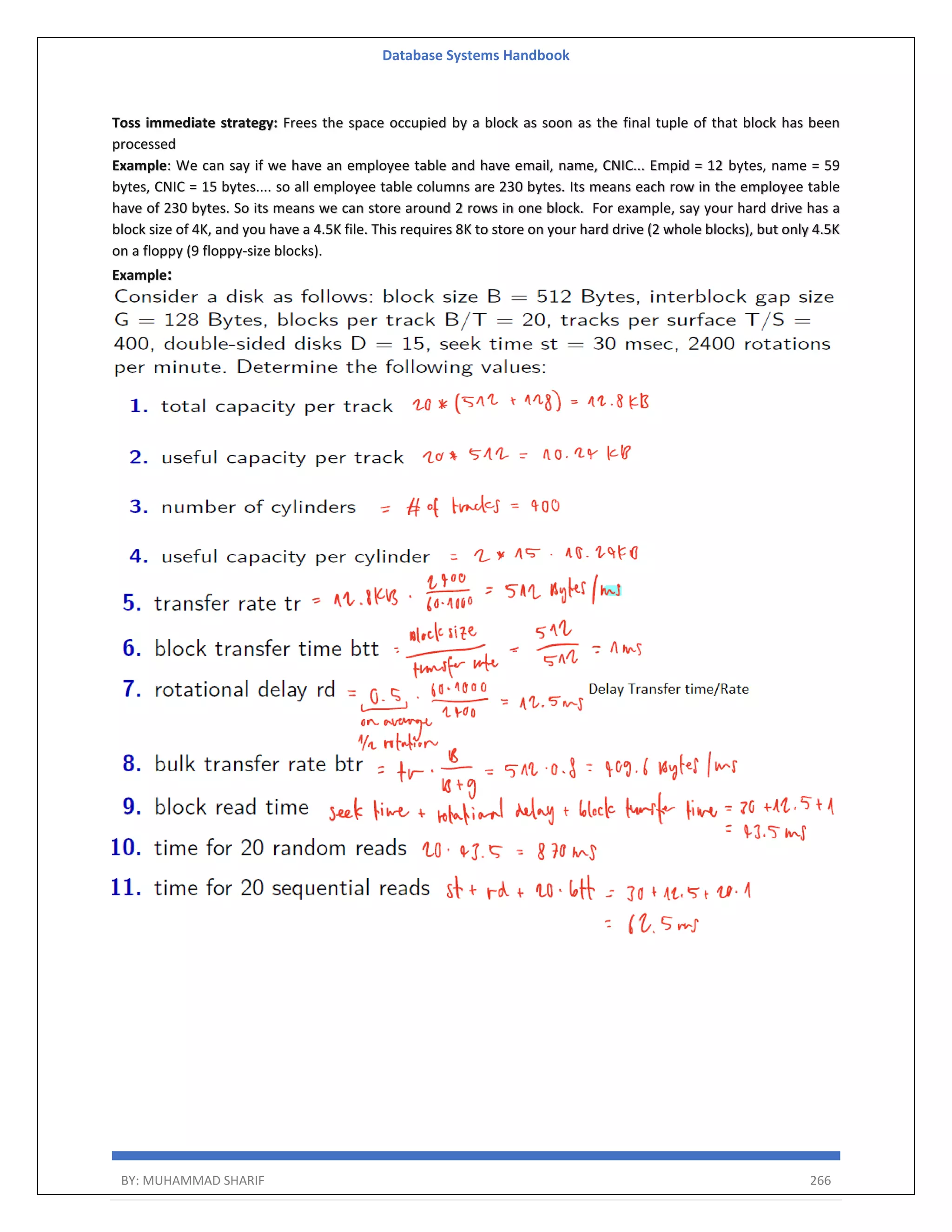 Database Systems Handbook BY: MUHAMMAD SHARIF 266 Toss immediate strategy: Frees the space occupied by a block as soon as the final tuple of that block has been processed Example: We can say if we have an employee table and have email, name, CNIC... Empid = 12 bytes, name = 59 bytes, CNIC = 15 bytes.... so all employee table columns are 230 bytes. Its means each row in the employee table have of 230 bytes. So its means we can store around 2 rows in one block. For example, say your hard drive has a block size of 4K, and you have a 4.5K file. This requires 8K to store on your hard drive (2 whole blocks), but only 4.5K on a floppy (9 floppy-size blocks). Example: 