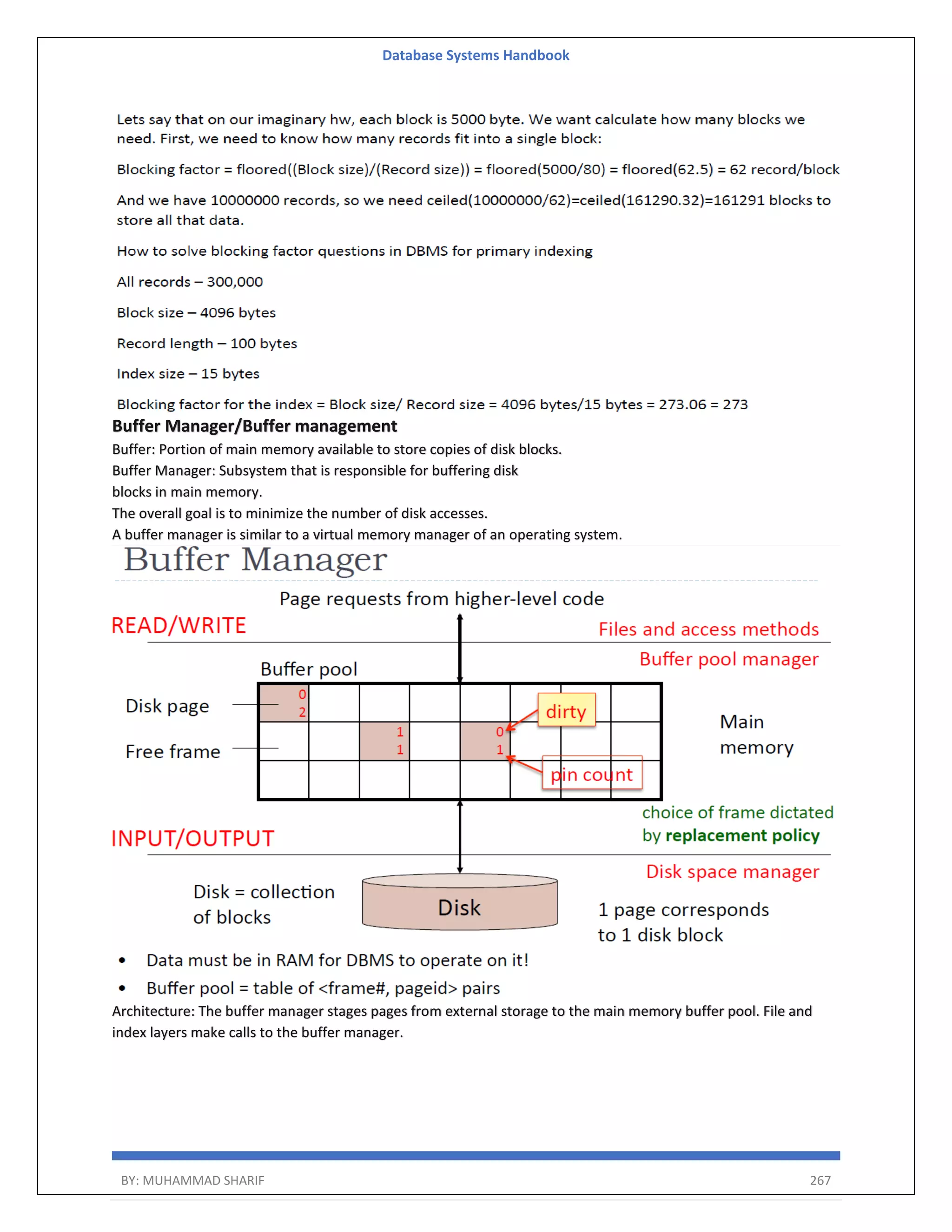 Database Systems Handbook BY: MUHAMMAD SHARIF 267 Buffer Manager/Buffer management Buffer: Portion of main memory available to store copies of disk blocks. Buffer Manager: Subsystem that is responsible for buffering disk blocks in main memory. The overall goal is to minimize the number of disk accesses. A buffer manager is similar to a virtual memory manager of an operating system. Architecture: The buffer manager stages pages from external storage to the main memory buffer pool. File and index layers make calls to the buffer manager. 