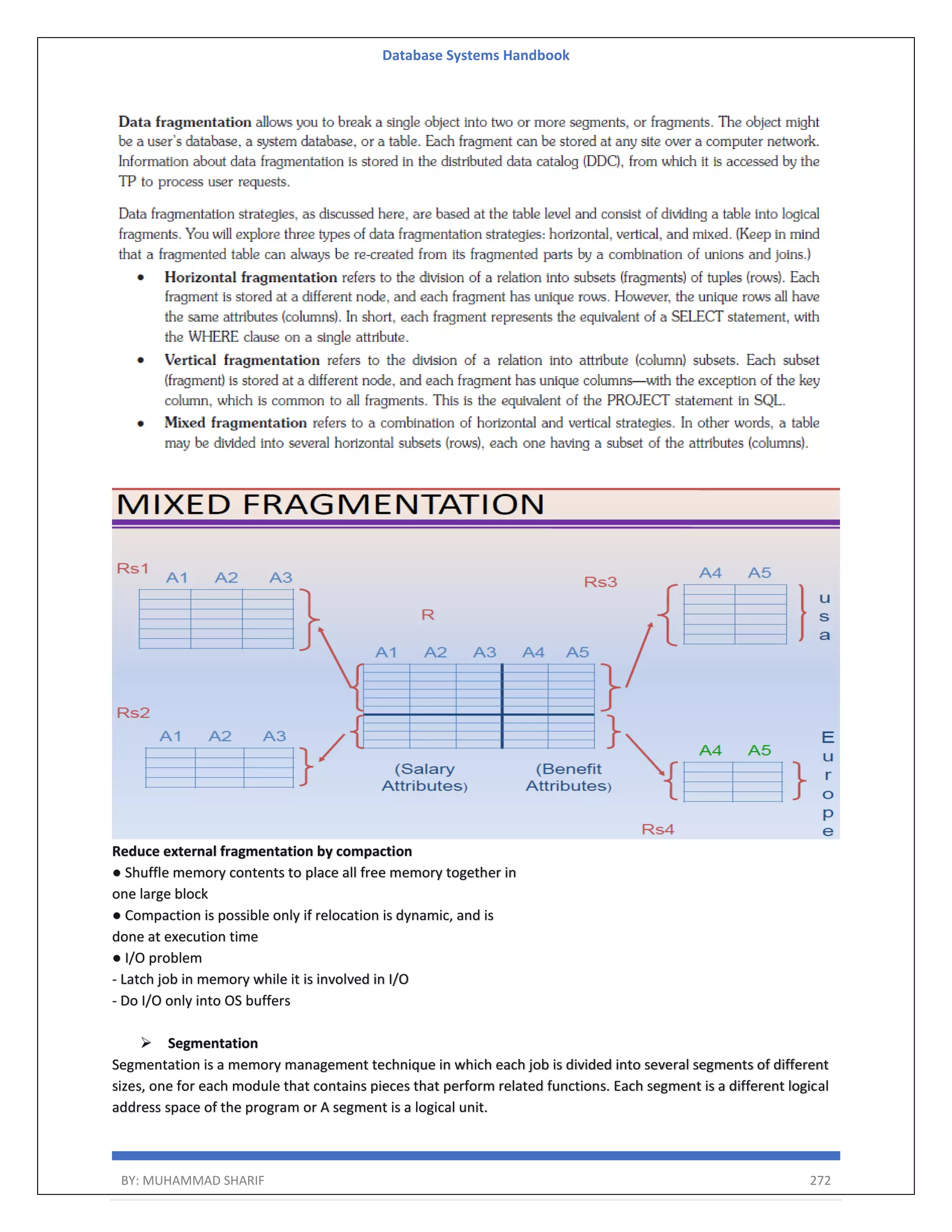 Database Systems Handbook BY: MUHAMMAD SHARIF 272 Reduce external fragmentation by compaction ● Shuffle memory contents to place all free memory together in one large block ● Compaction is possible only if relocation is dynamic, and is done at execution time ● I/O problem - Latch job in memory while it is involved in I/O - Do I/O only into OS buffers  Segmentation Segmentation is a memory management technique in which each job is divided into several segments of different sizes, one for each module that contains pieces that perform related functions. Each segment is a different logical address space of the program or A segment is a logical unit. 