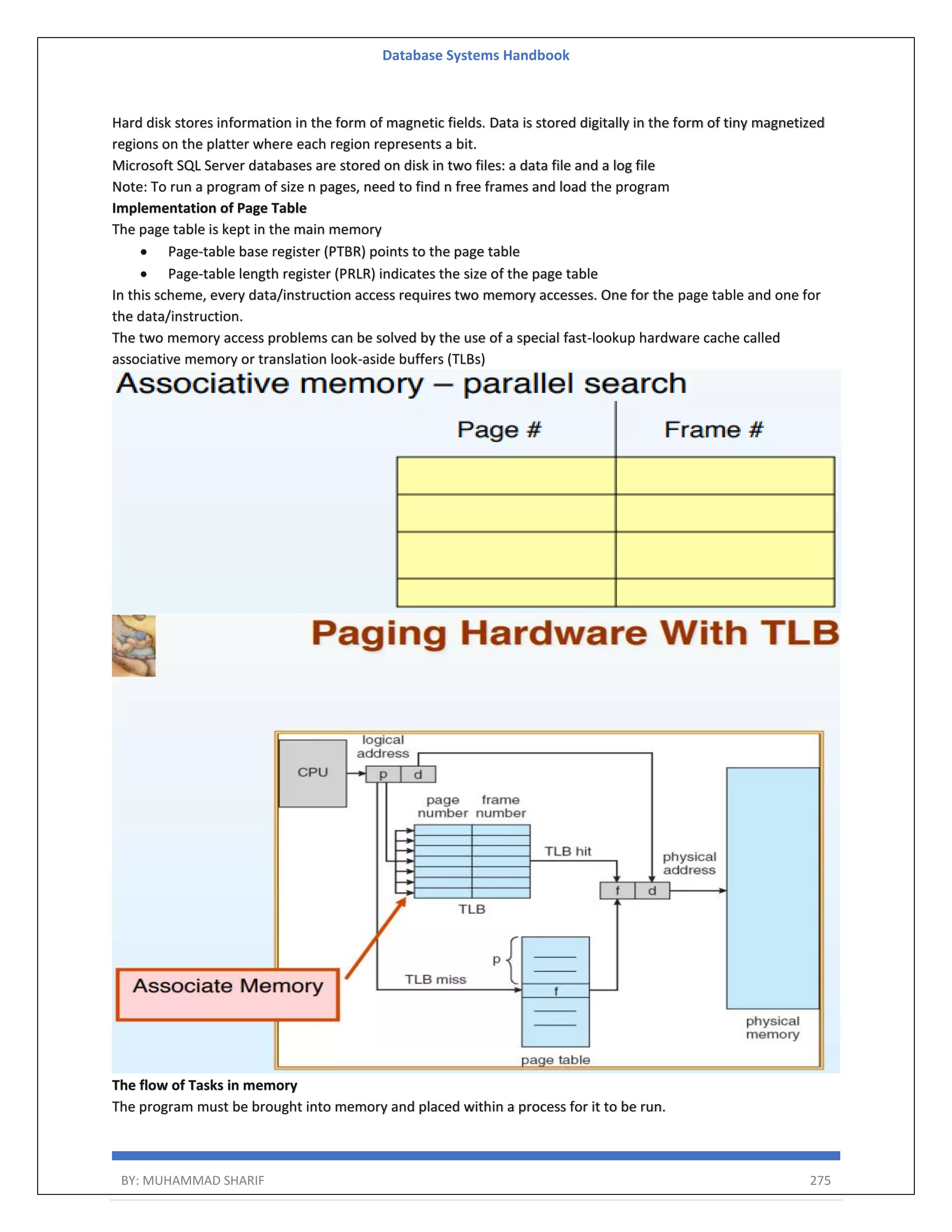 Database Systems Handbook BY: MUHAMMAD SHARIF 275 Hard disk stores information in the form of magnetic fields. Data is stored digitally in the form of tiny magnetized regions on the platter where each region represents a bit. Microsoft SQL Server databases are stored on disk in two files: a data file and a log file Note: To run a program of size n pages, need to find n free frames and load the program Implementation of Page Table The page table is kept in the main memory  Page-table base register (PTBR) points to the page table  Page-table length register (PRLR) indicates the size of the page table In this scheme, every data/instruction access requires two memory accesses. One for the page table and one for the data/instruction. The two memory access problems can be solved by the use of a special fast-lookup hardware cache called associative memory or translation look-aside buffers (TLBs) The flow of Tasks in memory The program must be brought into memory and placed within a process for it to be run. 