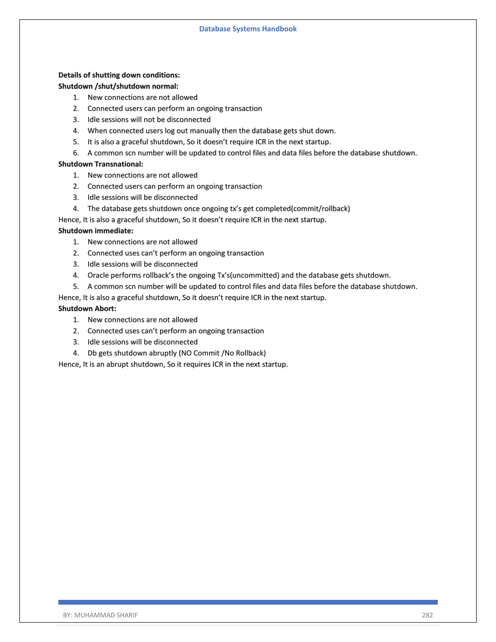 Database Systems Handbook BY: MUHAMMAD SHARIF 282 Details of shutting down conditions: Shutdown /shut/shutdown normal: 1. New connections are not allowed 2. Connected users can perform an ongoing transaction 3. Idle sessions will not be disconnected 4. When connected users log out manually then the database gets shut down. 5. It is also a graceful shutdown, So it doesn’t require ICR in the next startup. 6. A common scn number will be updated to control files and data files before the database shutdown. Shutdown Transnational: 1. New connections are not allowed 2. Connected users can perform an ongoing transaction 3. Idle sessions will be disconnected 4. The database gets shutdown once ongoing tx’s get completed(commit/rollback) Hence, It is also a graceful shutdown, So it doesn’t require ICR in the next startup. Shutdown immediate: 1. New connections are not allowed 2. Connected uses can’t perform an ongoing transaction 3. Idle sessions will be disconnected 4. Oracle performs rollback’s the ongoing Tx’s(uncommitted) and the database gets shutdown. 5. A common scn number will be updated to control files and data files before the database shutdown. Hence, It is also a graceful shutdown, So it doesn’t require ICR in the next startup. Shutdown Abort: 1. New connections are not allowed 2. Connected uses can’t perform an ongoing transaction 3. Idle sessions will be disconnected 4. Db gets shutdown abruptly (NO Commit /No Rollback) Hence, It is an abrupt shutdown, So it requires ICR in the next startup. 
