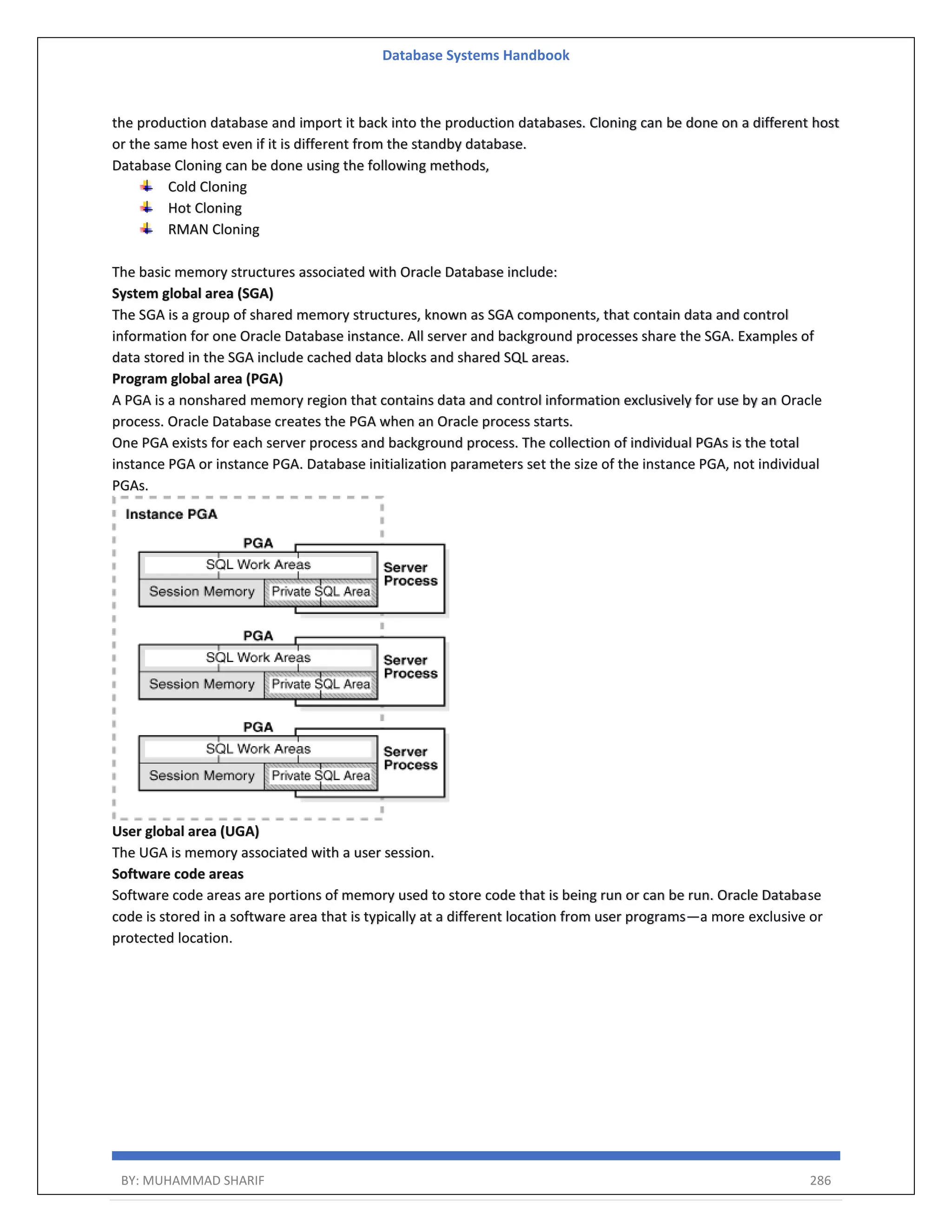 Database Systems Handbook BY: MUHAMMAD SHARIF 286 the production database and import it back into the production databases. Cloning can be done on a different host or the same host even if it is different from the standby database. Database Cloning can be done using the following methods, Cold Cloning Hot Cloning RMAN Cloning The basic memory structures associated with Oracle Database include: System global area (SGA) The SGA is a group of shared memory structures, known as SGA components, that contain data and control information for one Oracle Database instance. All server and background processes share the SGA. Examples of data stored in the SGA include cached data blocks and shared SQL areas. Program global area (PGA) A PGA is a nonshared memory region that contains data and control information exclusively for use by an Oracle process. Oracle Database creates the PGA when an Oracle process starts. One PGA exists for each server process and background process. The collection of individual PGAs is the total instance PGA or instance PGA. Database initialization parameters set the size of the instance PGA, not individual PGAs. User global area (UGA) The UGA is memory associated with a user session. Software code areas Software code areas are portions of memory used to store code that is being run or can be run. Oracle Database code is stored in a software area that is typically at a different location from user programs—a more exclusive or protected location. 