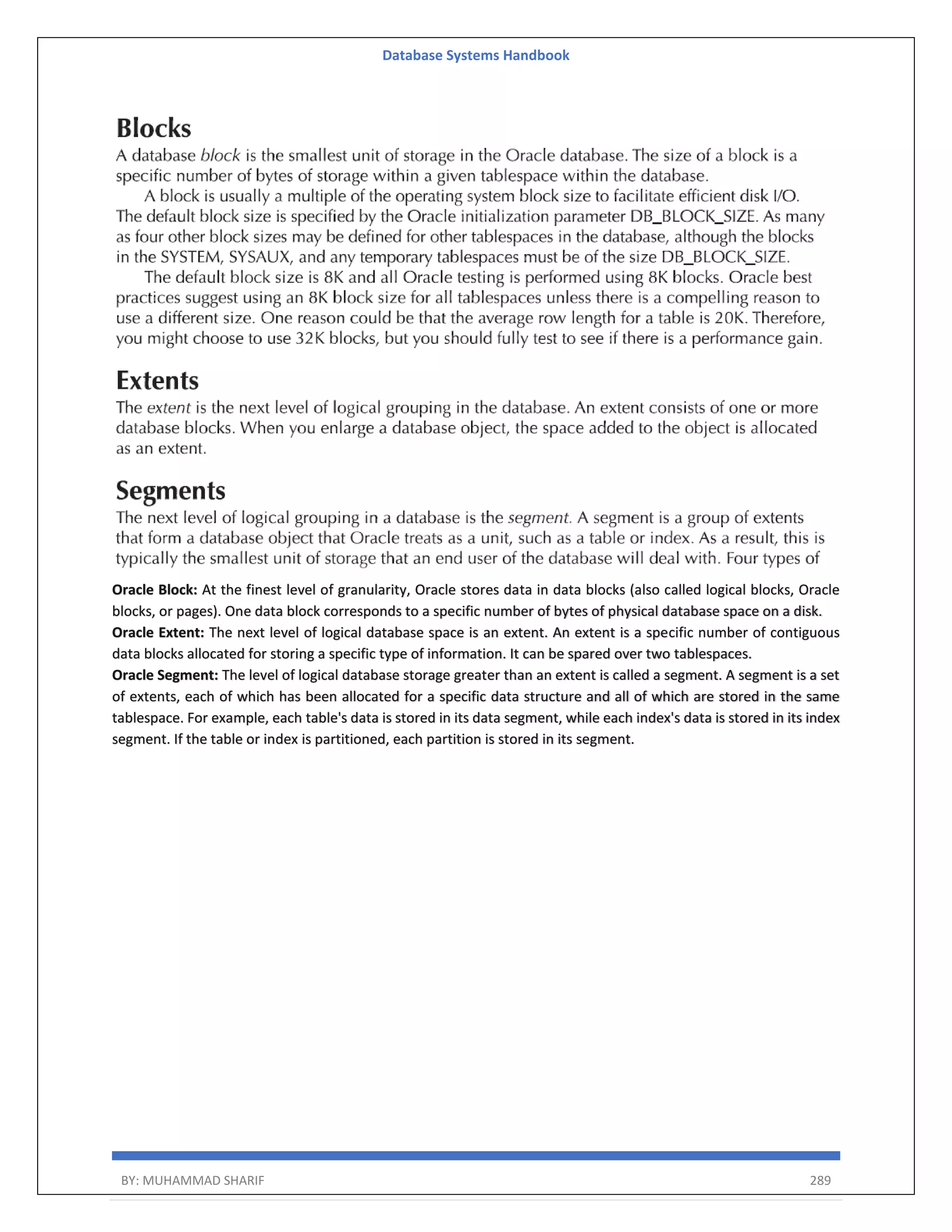 Database Systems Handbook BY: MUHAMMAD SHARIF 289 Oracle Block: At the finest level of granularity, Oracle stores data in data blocks (also called logical blocks, Oracle blocks, or pages). One data block corresponds to a specific number of bytes of physical database space on a disk. Oracle Extent: The next level of logical database space is an extent. An extent is a specific number of contiguous data blocks allocated for storing a specific type of information. It can be spared over two tablespaces. Oracle Segment: The level of logical database storage greater than an extent is called a segment. A segment is a set of extents, each of which has been allocated for a specific data structure and all of which are stored in the same tablespace. For example, each table's data is stored in its data segment, while each index's data is stored in its index segment. If the table or index is partitioned, each partition is stored in its segment. 