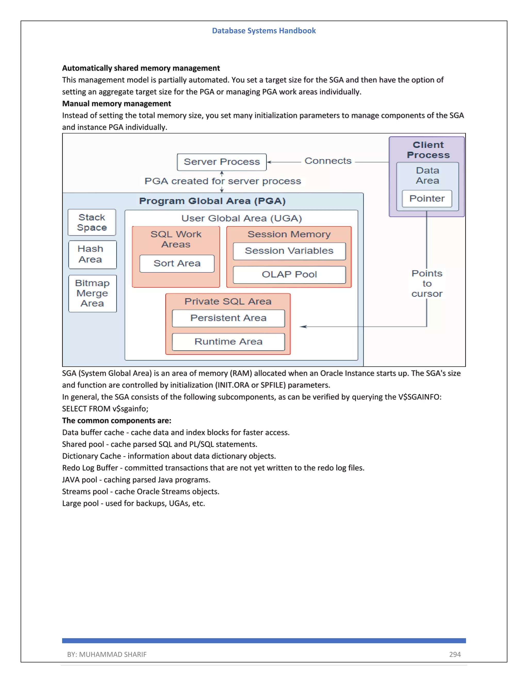 Database Systems Handbook BY: MUHAMMAD SHARIF 294 Automatically shared memory management This management model is partially automated. You set a target size for the SGA and then have the option of setting an aggregate target size for the PGA or managing PGA work areas individually. Manual memory management Instead of setting the total memory size, you set many initialization parameters to manage components of the SGA and instance PGA individually. SGA (System Global Area) is an area of memory (RAM) allocated when an Oracle Instance starts up. The SGA's size and function are controlled by initialization (INIT.ORA or SPFILE) parameters. In general, the SGA consists of the following subcomponents, as can be verified by querying the V$SGAINFO: SELECT FROM v$sgainfo; The common components are: Data buffer cache - cache data and index blocks for faster access. Shared pool - cache parsed SQL and PL/SQL statements. Dictionary Cache - information about data dictionary objects. Redo Log Buffer - committed transactions that are not yet written to the redo log files. JAVA pool - caching parsed Java programs. Streams pool - cache Oracle Streams objects. Large pool - used for backups, UGAs, etc. 