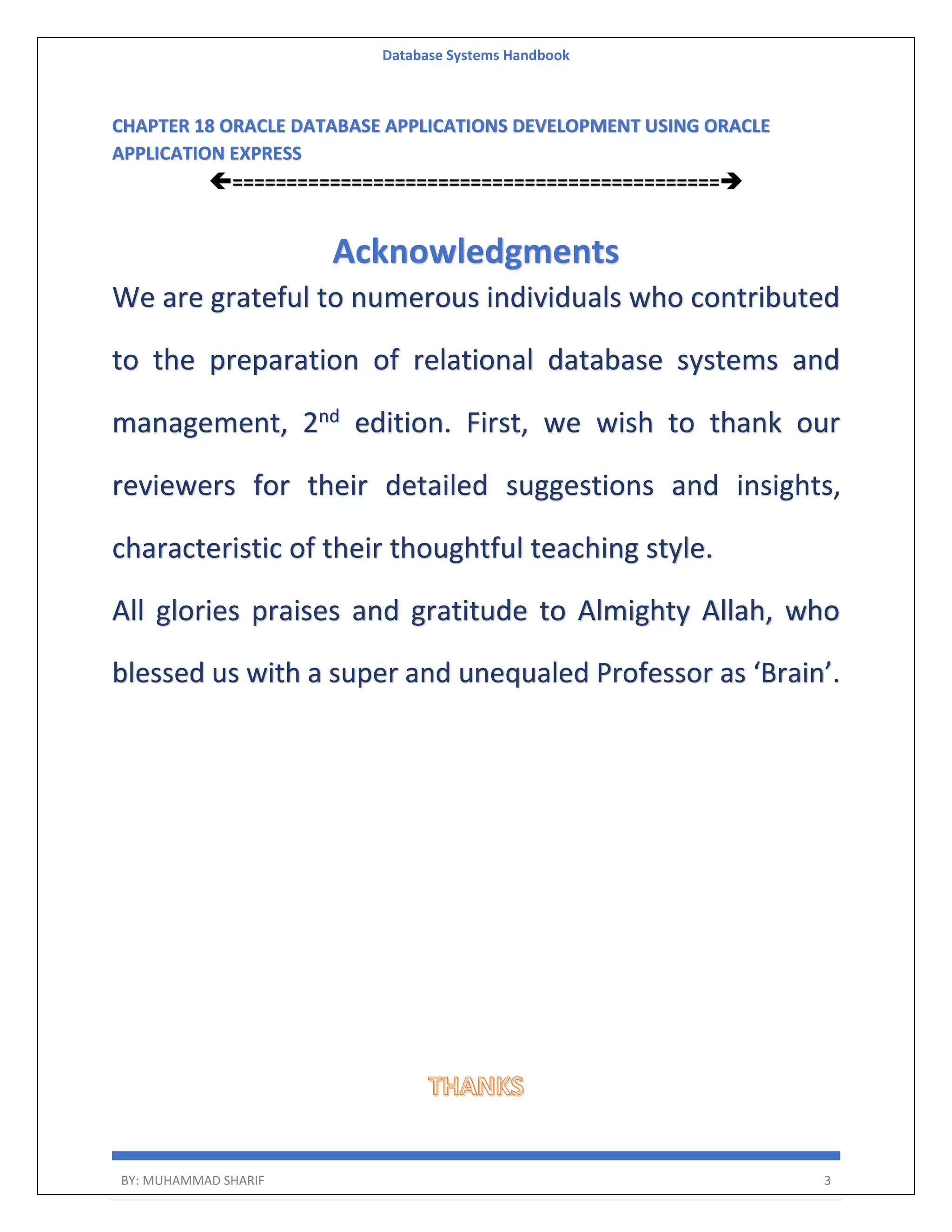Database Systems Handbook BY: MUHAMMAD SHARIF 3 CHAPTER 18 ORACLE DATABASE APPLICATIONS DEVELOPMENT USING ORACLE APPLICATION EXPRESS ============================================= Acknowledgments We are grateful to numerous individuals who contributed to the preparation of relational database systems and management, 2nd edition. First, we wish to thank our reviewers for their detailed suggestions and insights, characteristic of their thoughtful teaching style. All glories praises and gratitude to Almighty Allah, who blessed us with a super and unequaled Professor as ‘Brain’. 