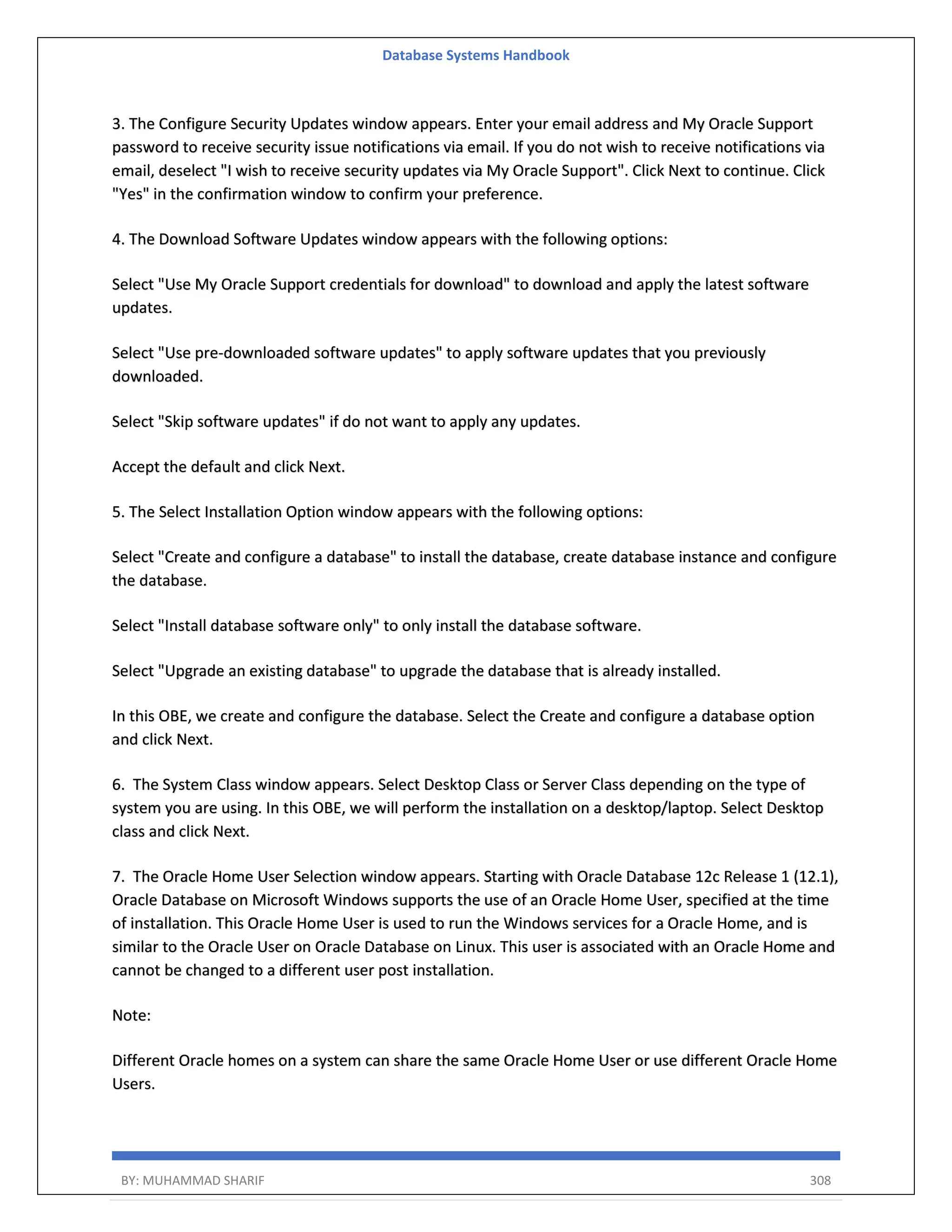 Database Systems Handbook BY: MUHAMMAD SHARIF 308 3. The Configure Security Updates window appears. Enter your email address and My Oracle Support password to receive security issue notifications via email. If you do not wish to receive notifications via email, deselect "I wish to receive security updates via My Oracle Support". Click Next to continue. Click "Yes" in the confirmation window to confirm your preference. 4. The Download Software Updates window appears with the following options: Select "Use My Oracle Support credentials for download" to download and apply the latest software updates. Select "Use pre-downloaded software updates" to apply software updates that you previously downloaded. Select "Skip software updates" if do not want to apply any updates. Accept the default and click Next. 5. The Select Installation Option window appears with the following options: Select "Create and configure a database" to install the database, create database instance and configure the database. Select "Install database software only" to only install the database software. Select "Upgrade an existing database" to upgrade the database that is already installed. In this OBE, we create and configure the database. Select the Create and configure a database option and click Next. 6. The System Class window appears. Select Desktop Class or Server Class depending on the type of system you are using. In this OBE, we will perform the installation on a desktop/laptop. Select Desktop class and click Next. 7. The Oracle Home User Selection window appears. Starting with Oracle Database 12c Release 1 (12.1), Oracle Database on Microsoft Windows supports the use of an Oracle Home User, specified at the time of installation. This Oracle Home User is used to run the Windows services for a Oracle Home, and is similar to the Oracle User on Oracle Database on Linux. This user is associated with an Oracle Home and cannot be changed to a different user post installation. Note: Different Oracle homes on a system can share the same Oracle Home User or use different Oracle Home Users. 