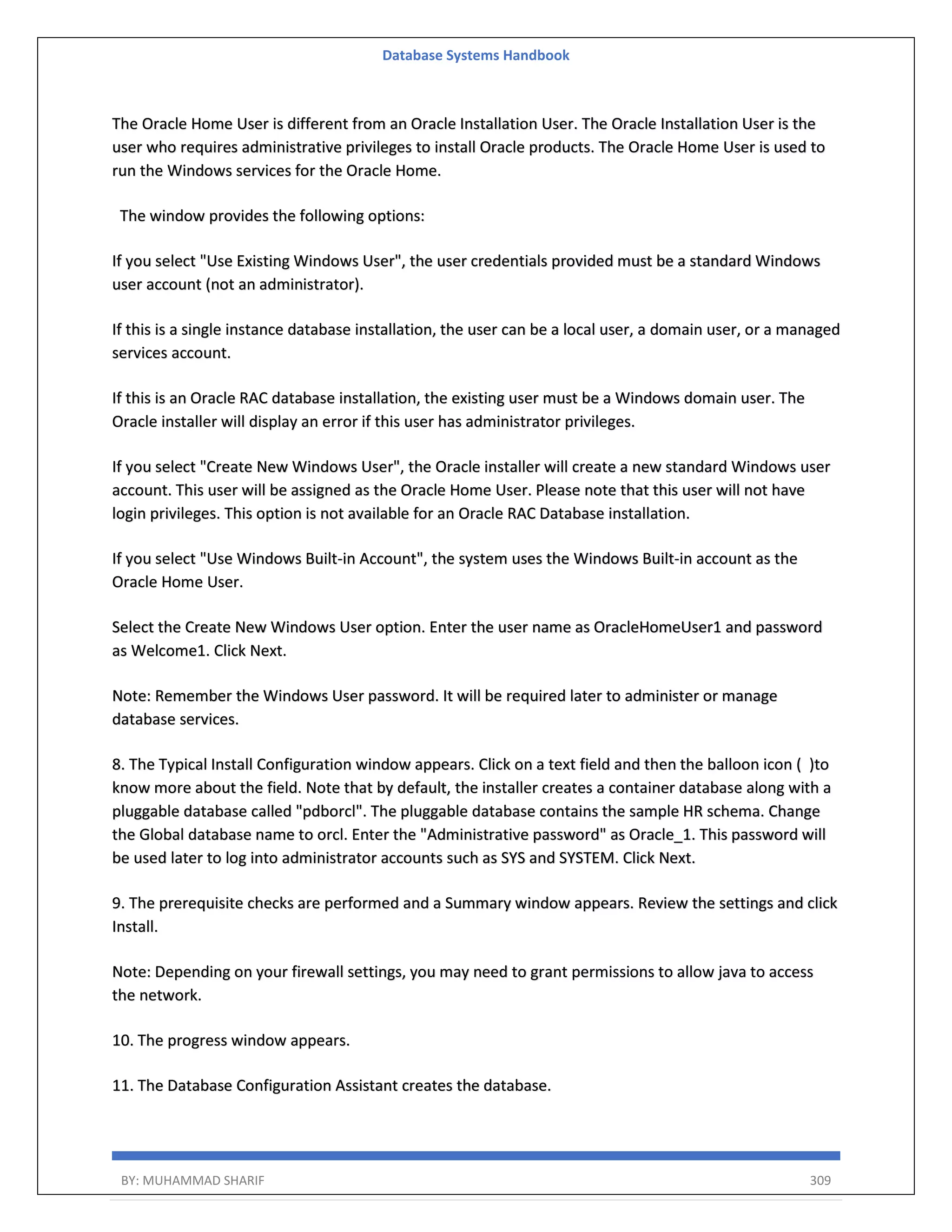 Database Systems Handbook BY: MUHAMMAD SHARIF 309 The Oracle Home User is different from an Oracle Installation User. The Oracle Installation User is the user who requires administrative privileges to install Oracle products. The Oracle Home User is used to run the Windows services for the Oracle Home. The window provides the following options: If you select "Use Existing Windows User", the user credentials provided must be a standard Windows user account (not an administrator). If this is a single instance database installation, the user can be a local user, a domain user, or a managed services account. If this is an Oracle RAC database installation, the existing user must be a Windows domain user. The Oracle installer will display an error if this user has administrator privileges. If you select "Create New Windows User", the Oracle installer will create a new standard Windows user account. This user will be assigned as the Oracle Home User. Please note that this user will not have login privileges. This option is not available for an Oracle RAC Database installation. If you select "Use Windows Built-in Account", the system uses the Windows Built-in account as the Oracle Home User. Select the Create New Windows User option. Enter the user name as OracleHomeUser1 and password as Welcome1. Click Next. Note: Remember the Windows User password. It will be required later to administer or manage database services. 8. The Typical Install Configuration window appears. Click on a text field and then the balloon icon ( )to know more about the field. Note that by default, the installer creates a container database along with a pluggable database called "pdborcl". The pluggable database contains the sample HR schema. Change the Global database name to orcl. Enter the "Administrative password" as Oracle_1. This password will be used later to log into administrator accounts such as SYS and SYSTEM. Click Next. 9. The prerequisite checks are performed and a Summary window appears. Review the settings and click Install. Note: Depending on your firewall settings, you may need to grant permissions to allow java to access the network. 10. The progress window appears. 11. The Database Configuration Assistant creates the database. 