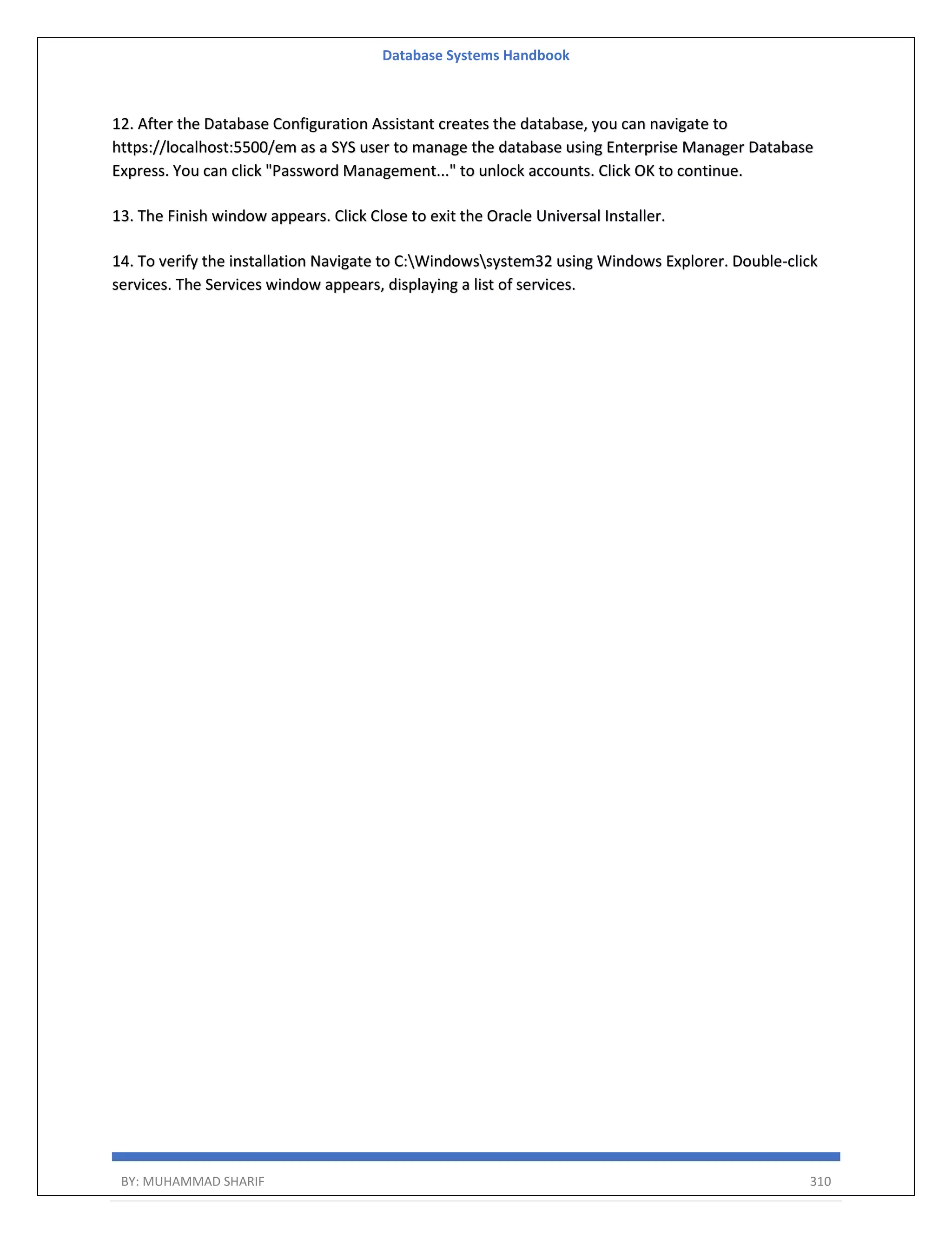 Database Systems Handbook BY: MUHAMMAD SHARIF 310 12. After the Database Configuration Assistant creates the database, you can navigate to https://localhost:5500/em as a SYS user to manage the database using Enterprise Manager Database Express. You can click "Password Management..." to unlock accounts. Click OK to continue. 13. The Finish window appears. Click Close to exit the Oracle Universal Installer. 14. To verify the installation Navigate to C:Windowssystem32 using Windows Explorer. Double-click services. The Services window appears, displaying a list of services. 