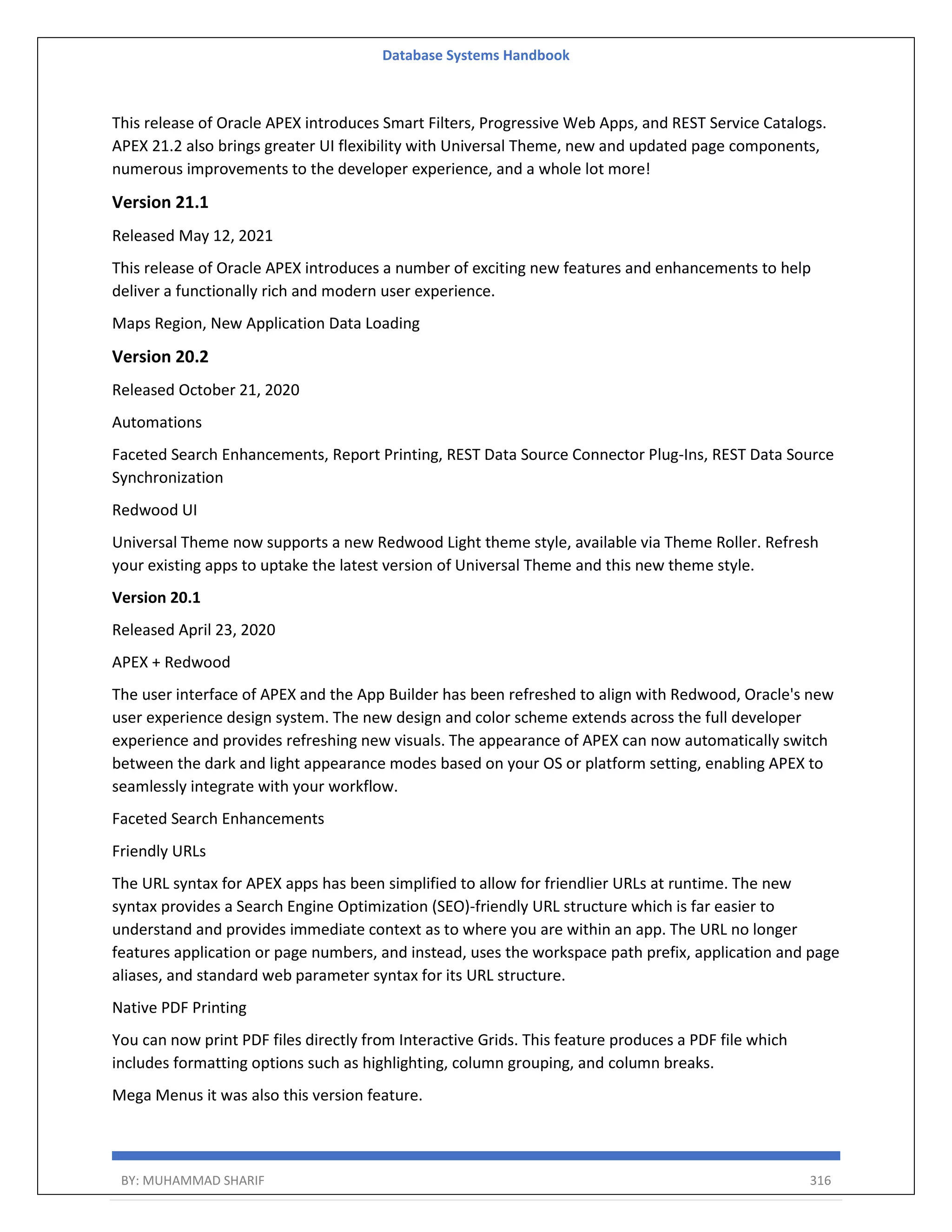 Database Systems Handbook BY: MUHAMMAD SHARIF 316 This release of Oracle APEX introduces Smart Filters, Progressive Web Apps, and REST Service Catalogs. APEX 21.2 also brings greater UI flexibility with Universal Theme, new and updated page components, numerous improvements to the developer experience, and a whole lot more! Version 21.1 Released May 12, 2021 This release of Oracle APEX introduces a number of exciting new features and enhancements to help deliver a functionally rich and modern user experience. Maps Region, New Application Data Loading Version 20.2 Released October 21, 2020 Automations Faceted Search Enhancements, Report Printing, REST Data Source Connector Plug-Ins, REST Data Source Synchronization Redwood UI Universal Theme now supports a new Redwood Light theme style, available via Theme Roller. Refresh your existing apps to uptake the latest version of Universal Theme and this new theme style. Version 20.1 Released April 23, 2020 APEX + Redwood The user interface of APEX and the App Builder has been refreshed to align with Redwood, Oracle's new user experience design system. The new design and color scheme extends across the full developer experience and provides refreshing new visuals. The appearance of APEX can now automatically switch between the dark and light appearance modes based on your OS or platform setting, enabling APEX to seamlessly integrate with your workflow. Faceted Search Enhancements Friendly URLs The URL syntax for APEX apps has been simplified to allow for friendlier URLs at runtime. The new syntax provides a Search Engine Optimization (SEO)-friendly URL structure which is far easier to understand and provides immediate context as to where you are within an app. The URL no longer features application or page numbers, and instead, uses the workspace path prefix, application and page aliases, and standard web parameter syntax for its URL structure. Native PDF Printing You can now print PDF files directly from Interactive Grids. This feature produces a PDF file which includes formatting options such as highlighting, column grouping, and column breaks. Mega Menus it was also this version feature. 