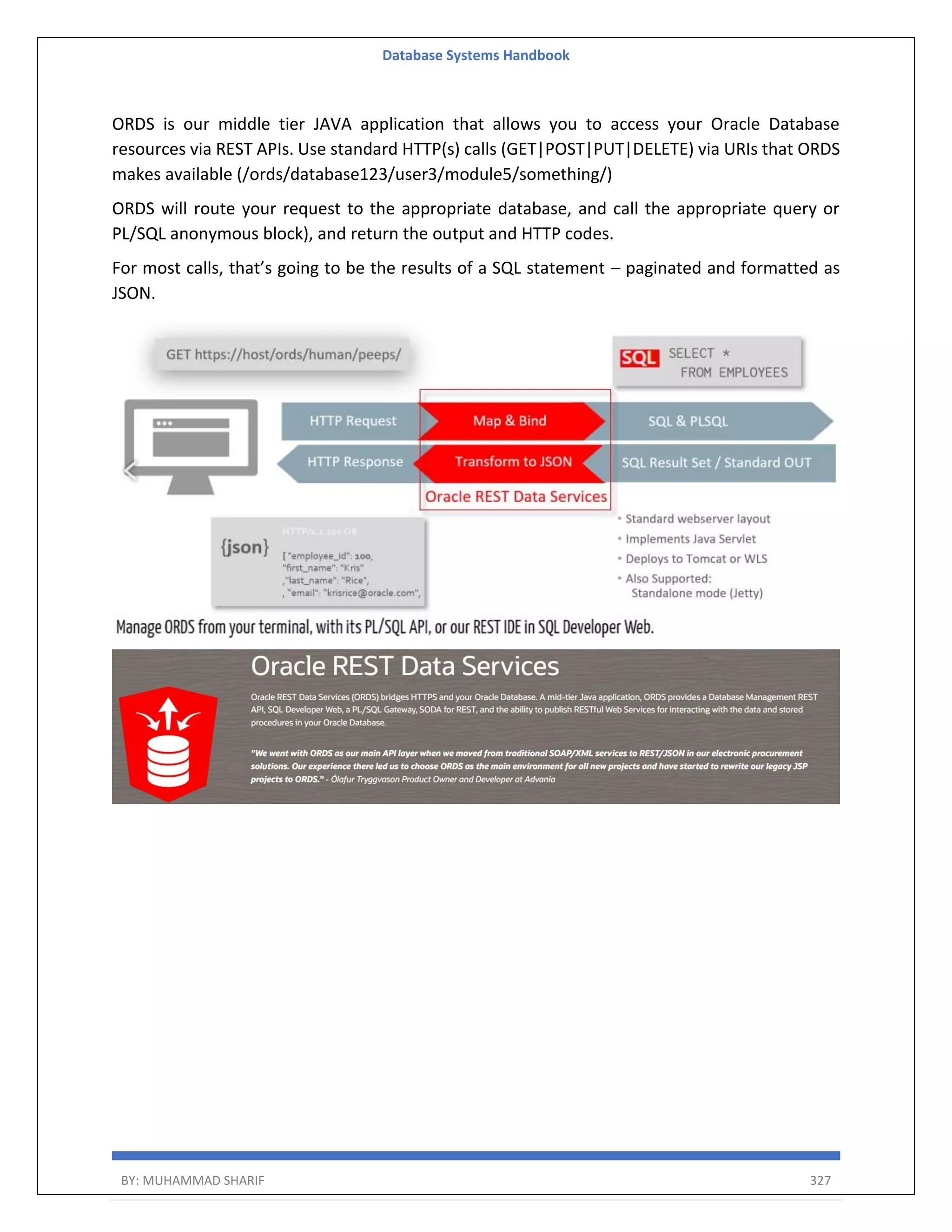 Database Systems Handbook BY: MUHAMMAD SHARIF 327 ORDS is our middle tier JAVA application that allows you to access your Oracle Database resources via REST APIs. Use standard HTTP(s) calls (GET|POST|PUT|DELETE) via URIs that ORDS makes available (/ords/database123/user3/module5/something/) ORDS will route your request to the appropriate database, and call the appropriate query or PL/SQL anonymous block), and return the output and HTTP codes. For most calls, that’s going to be the results of a SQL statement – paginated and formatted as JSON. 