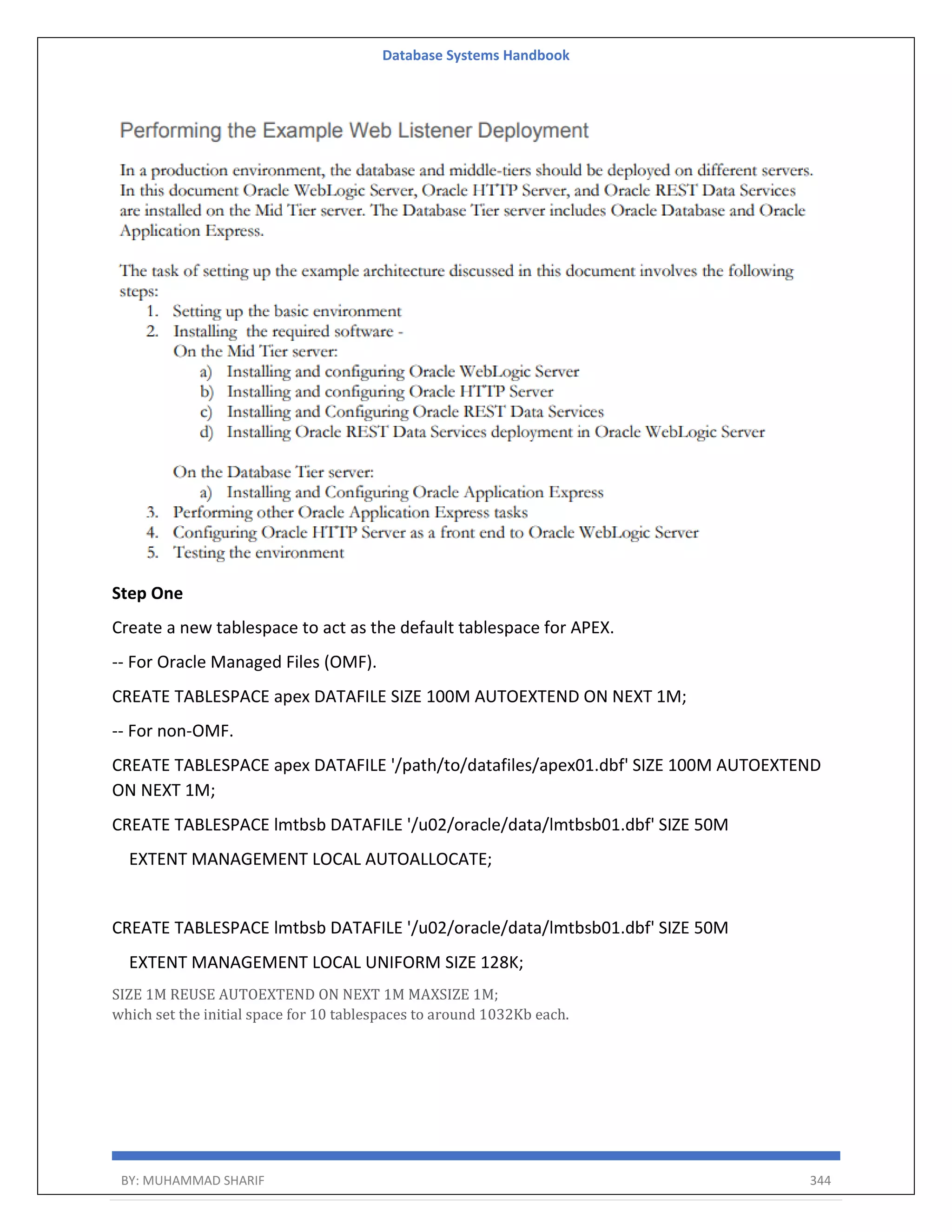 Database Systems Handbook BY: MUHAMMAD SHARIF 344 Step One Create a new tablespace to act as the default tablespace for APEX. -- For Oracle Managed Files (OMF). CREATE TABLESPACE apex DATAFILE SIZE 100M AUTOEXTEND ON NEXT 1M; -- For non-OMF. CREATE TABLESPACE apex DATAFILE '/path/to/datafiles/apex01.dbf' SIZE 100M AUTOEXTEND ON NEXT 1M; CREATE TABLESPACE lmtbsb DATAFILE '/u02/oracle/data/lmtbsb01.dbf' SIZE 50M EXTENT MANAGEMENT LOCAL AUTOALLOCATE; CREATE TABLESPACE lmtbsb DATAFILE '/u02/oracle/data/lmtbsb01.dbf' SIZE 50M EXTENT MANAGEMENT LOCAL UNIFORM SIZE 128K; SIZE 1M REUSE AUTOEXTEND ON NEXT 1M MAXSIZE 1M; which set the initial space for 10 tablespaces to around 1032Kb each. 