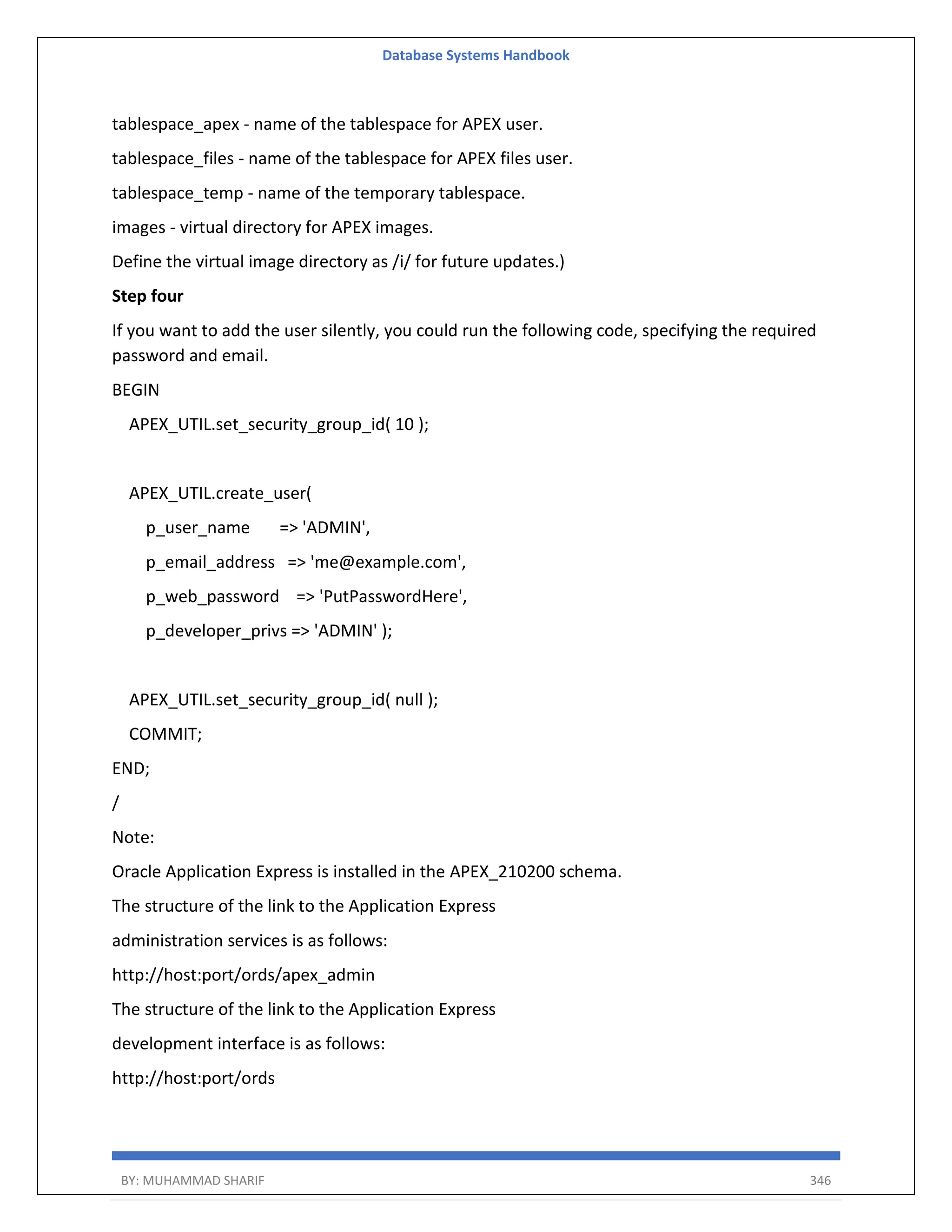 Database Systems Handbook BY: MUHAMMAD SHARIF 346 tablespace_apex - name of the tablespace for APEX user. tablespace_files - name of the tablespace for APEX files user. tablespace_temp - name of the temporary tablespace. images - virtual directory for APEX images. Define the virtual image directory as /i/ for future updates.) Step four If you want to add the user silently, you could run the following code, specifying the required password and email. BEGIN APEX_UTIL.set_security_group_id( 10 ); APEX_UTIL.create_user( p_user_name => 'ADMIN', p_email_address => 'me@example.com', p_web_password => 'PutPasswordHere', p_developer_privs => 'ADMIN' ); APEX_UTIL.set_security_group_id( null ); COMMIT; END; / Note: Oracle Application Express is installed in the APEX_210200 schema. The structure of the link to the Application Express administration services is as follows: http://host:port/ords/apex_admin The structure of the link to the Application Express development interface is as follows: http://host:port/ords 