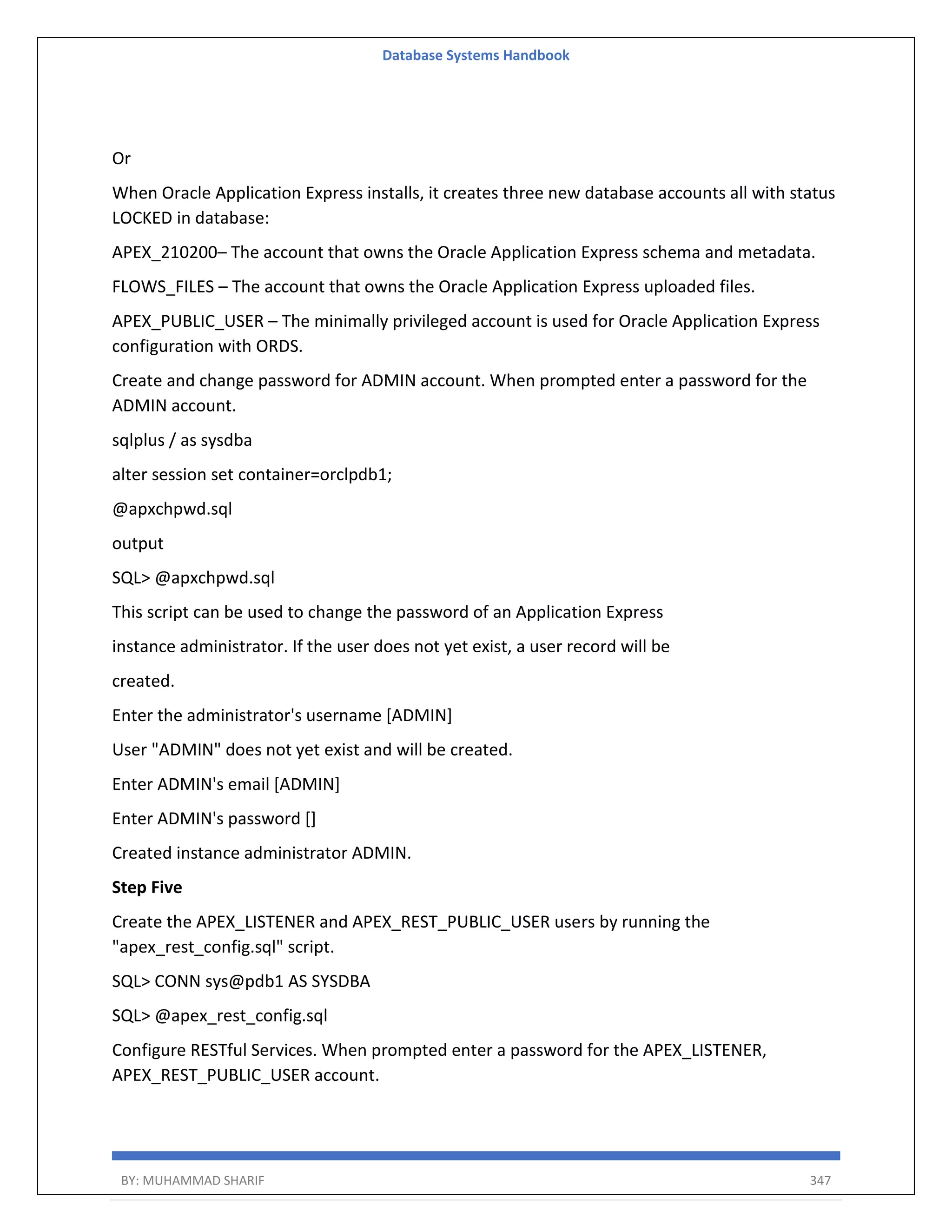 Database Systems Handbook BY: MUHAMMAD SHARIF 347 Or When Oracle Application Express installs, it creates three new database accounts all with status LOCKED in database: APEX_210200– The account that owns the Oracle Application Express schema and metadata. FLOWS_FILES – The account that owns the Oracle Application Express uploaded files. APEX_PUBLIC_USER – The minimally privileged account is used for Oracle Application Express configuration with ORDS. Create and change password for ADMIN account. When prompted enter a password for the ADMIN account. sqlplus / as sysdba alter session set container=orclpdb1; @apxchpwd.sql output SQL> @apxchpwd.sql This script can be used to change the password of an Application Express instance administrator. If the user does not yet exist, a user record will be created. Enter the administrator's username [ADMIN] User "ADMIN" does not yet exist and will be created. Enter ADMIN's email [ADMIN] Enter ADMIN's password [] Created instance administrator ADMIN. Step Five Create the APEX_LISTENER and APEX_REST_PUBLIC_USER users by running the "apex_rest_config.sql" script. SQL> CONN sys@pdb1 AS SYSDBA SQL> @apex_rest_config.sql Configure RESTful Services. When prompted enter a password for the APEX_LISTENER, APEX_REST_PUBLIC_USER account. 