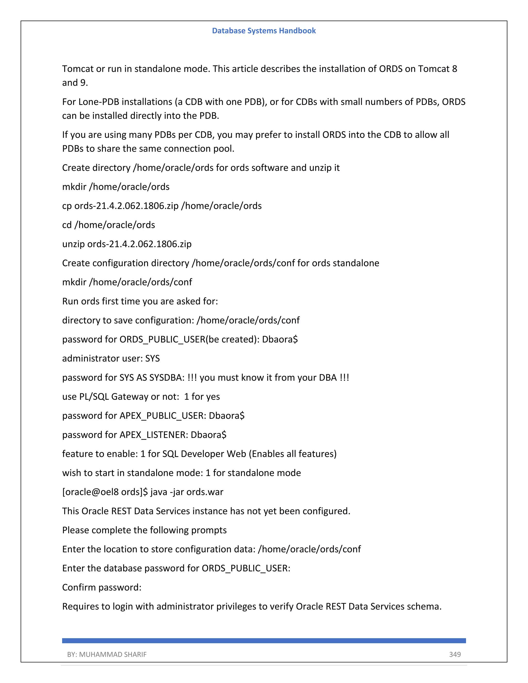 Database Systems Handbook BY: MUHAMMAD SHARIF 349 Tomcat or run in standalone mode. This article describes the installation of ORDS on Tomcat 8 and 9. For Lone-PDB installations (a CDB with one PDB), or for CDBs with small numbers of PDBs, ORDS can be installed directly into the PDB. If you are using many PDBs per CDB, you may prefer to install ORDS into the CDB to allow all PDBs to share the same connection pool. Create directory /home/oracle/ords for ords software and unzip it mkdir /home/oracle/ords cp ords-21.4.2.062.1806.zip /home/oracle/ords cd /home/oracle/ords unzip ords-21.4.2.062.1806.zip Create configuration directory /home/oracle/ords/conf for ords standalone mkdir /home/oracle/ords/conf Run ords first time you are asked for: directory to save configuration: /home/oracle/ords/conf password for ORDS_PUBLIC_USER(be created): Dbaora$ administrator user: SYS password for SYS AS SYSDBA: !!! you must know it from your DBA !!! use PL/SQL Gateway or not: 1 for yes password for APEX_PUBLIC_USER: Dbaora$ password for APEX_LISTENER: Dbaora$ feature to enable: 1 for SQL Developer Web (Enables all features) wish to start in standalone mode: 1 for standalone mode [oracle@oel8 ords]$ java -jar ords.war This Oracle REST Data Services instance has not yet been configured. Please complete the following prompts Enter the location to store configuration data: /home/oracle/ords/conf Enter the database password for ORDS_PUBLIC_USER: Confirm password: Requires to login with administrator privileges to verify Oracle REST Data Services schema. 