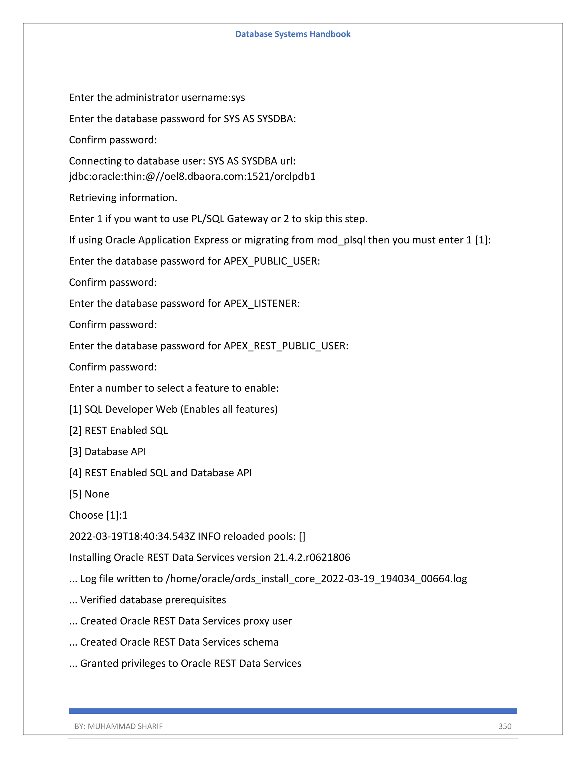 Database Systems Handbook BY: MUHAMMAD SHARIF 350 Enter the administrator username:sys Enter the database password for SYS AS SYSDBA: Confirm password: Connecting to database user: SYS AS SYSDBA url: jdbc:oracle:thin:@//oel8.dbaora.com:1521/orclpdb1 Retrieving information. Enter 1 if you want to use PL/SQL Gateway or 2 to skip this step. If using Oracle Application Express or migrating from mod_plsql then you must enter 1 [1]: Enter the database password for APEX_PUBLIC_USER: Confirm password: Enter the database password for APEX_LISTENER: Confirm password: Enter the database password for APEX_REST_PUBLIC_USER: Confirm password: Enter a number to select a feature to enable: [1] SQL Developer Web (Enables all features) [2] REST Enabled SQL [3] Database API [4] REST Enabled SQL and Database API [5] None Choose [1]:1 2022-03-19T18:40:34.543Z INFO reloaded pools: [] Installing Oracle REST Data Services version 21.4.2.r0621806 ... Log file written to /home/oracle/ords_install_core_2022-03-19_194034_00664.log ... Verified database prerequisites ... Created Oracle REST Data Services proxy user ... Created Oracle REST Data Services schema ... Granted privileges to Oracle REST Data Services 