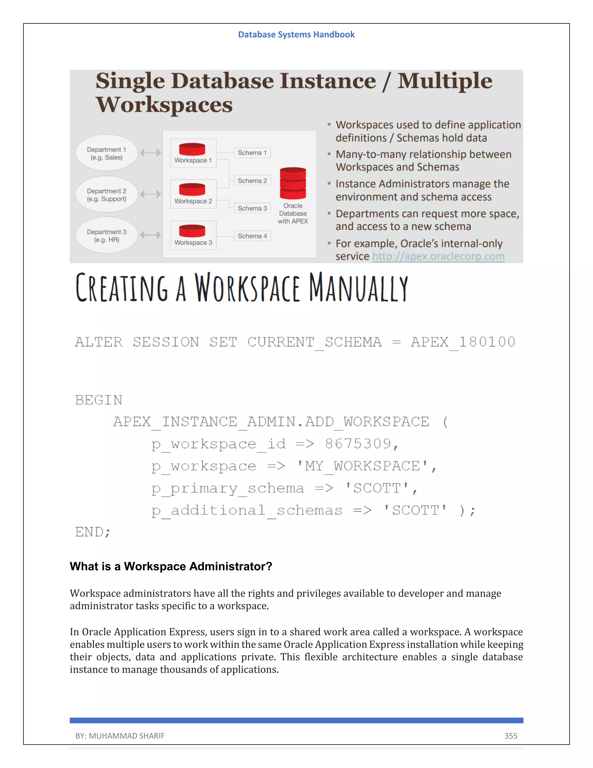 Database Systems Handbook BY: MUHAMMAD SHARIF 355 What is a Workspace Administrator? Workspace administrators have all the rights and privileges available to developer and manage administrator tasks specific to a workspace. In Oracle Application Express, users sign in to a shared work area called a workspace. A workspace enables multiple users to work within the same Oracle Application Express installation while keeping their objects, data and applications private. This flexible architecture enables a single database instance to manage thousands of applications. 