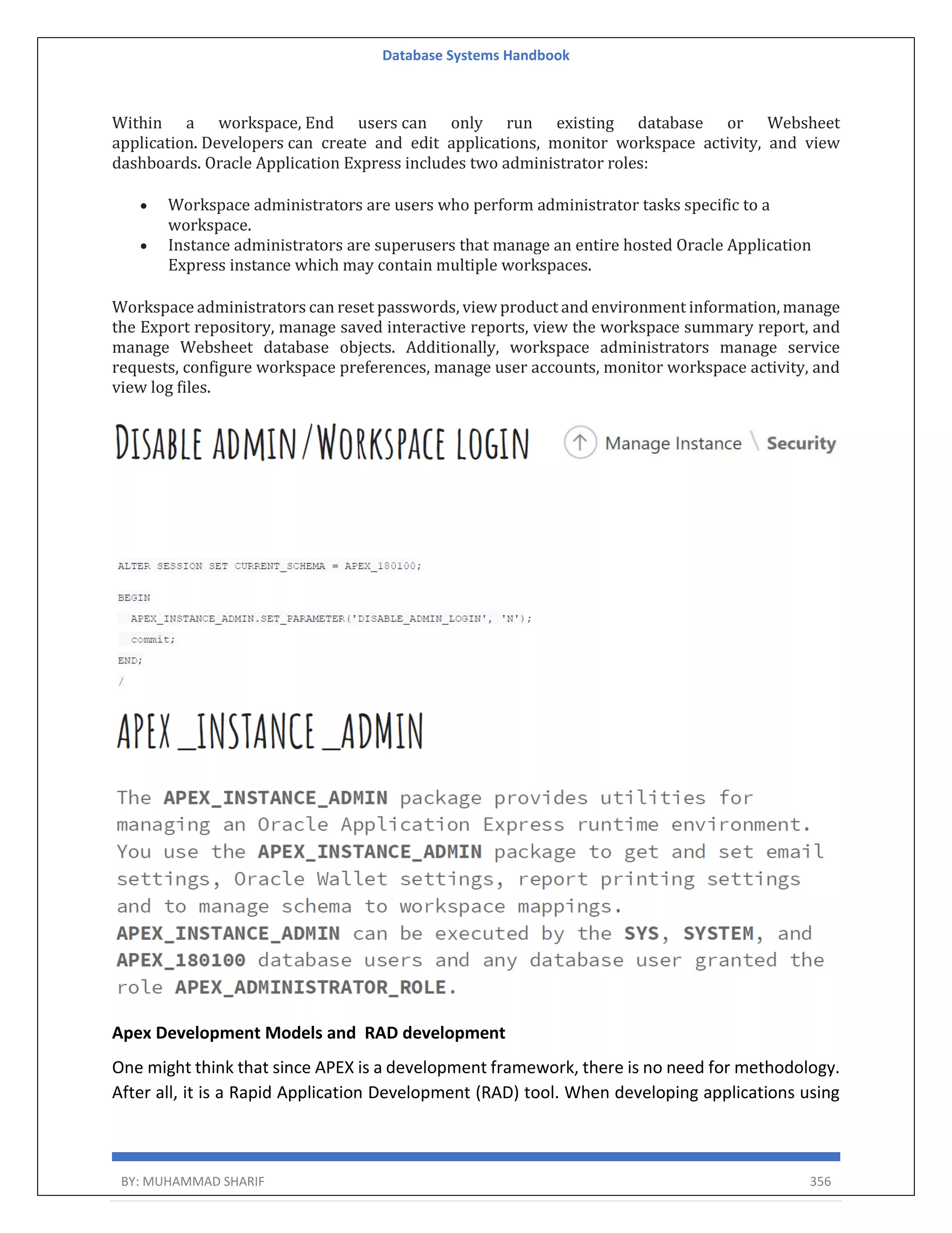 Database Systems Handbook BY: MUHAMMAD SHARIF 356 Within a workspace, End users can only run existing database or Websheet application. Developers can create and edit applications, monitor workspace activity, and view dashboards. Oracle Application Express includes two administrator roles:  Workspace administrators are users who perform administrator tasks specific to a workspace.  Instance administrators are superusers that manage an entire hosted Oracle Application Express instance which may contain multiple workspaces. Workspace administrators can reset passwords, view product and environment information, manage the Export repository, manage saved interactive reports, view the workspace summary report, and manage Websheet database objects. Additionally, workspace administrators manage service requests, configure workspace preferences, manage user accounts, monitor workspace activity, and view log files. Apex Development Models and RAD development One might think that since APEX is a development framework, there is no need for methodology. After all, it is a Rapid Application Development (RAD) tool. When developing applications using 