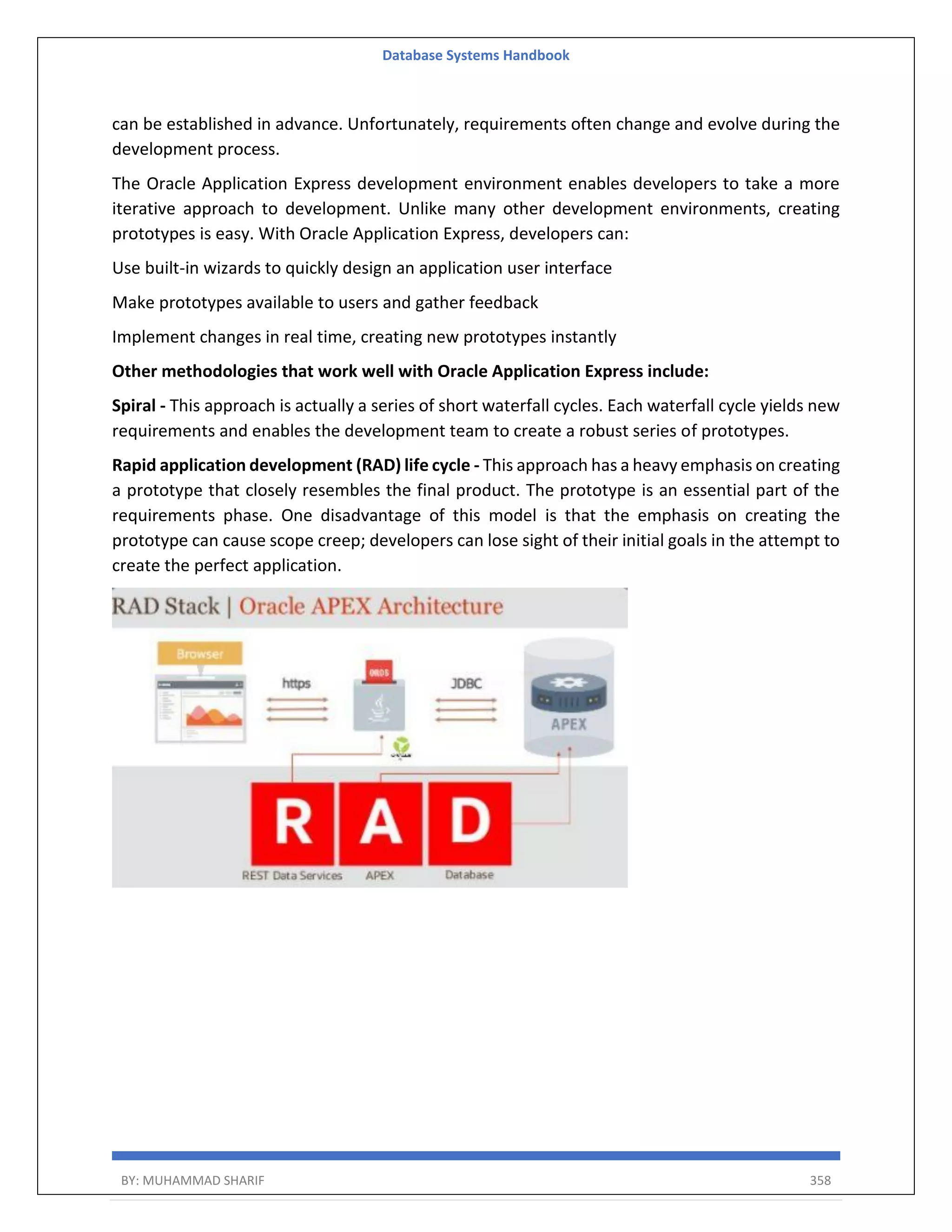 Database Systems Handbook BY: MUHAMMAD SHARIF 358 can be established in advance. Unfortunately, requirements often change and evolve during the development process. The Oracle Application Express development environment enables developers to take a more iterative approach to development. Unlike many other development environments, creating prototypes is easy. With Oracle Application Express, developers can: Use built-in wizards to quickly design an application user interface Make prototypes available to users and gather feedback Implement changes in real time, creating new prototypes instantly Other methodologies that work well with Oracle Application Express include: Spiral - This approach is actually a series of short waterfall cycles. Each waterfall cycle yields new requirements and enables the development team to create a robust series of prototypes. Rapid application development (RAD) life cycle - This approach has a heavy emphasis on creating a prototype that closely resembles the final product. The prototype is an essential part of the requirements phase. One disadvantage of this model is that the emphasis on creating the prototype can cause scope creep; developers can lose sight of their initial goals in the attempt to create the perfect application. 
