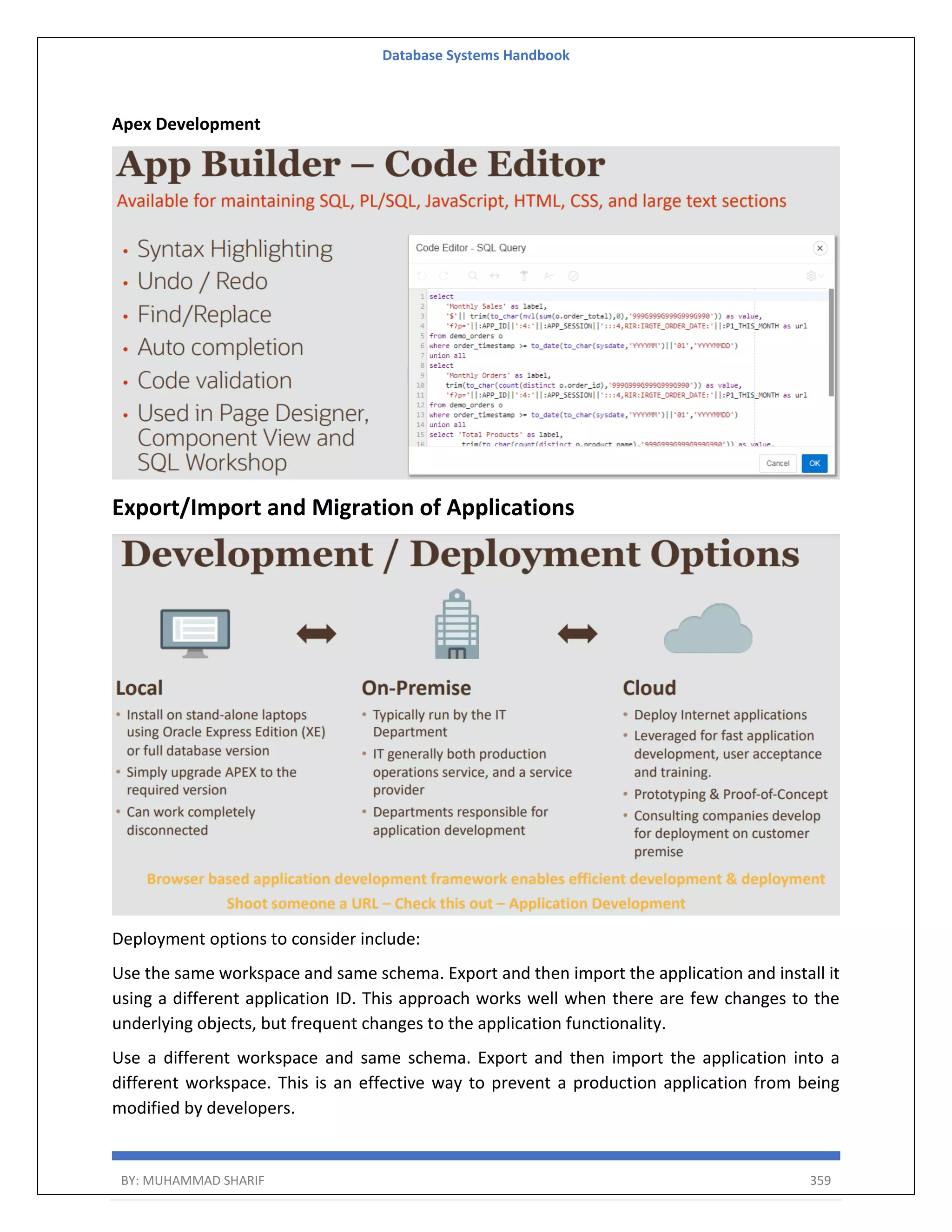 Database Systems Handbook BY: MUHAMMAD SHARIF 359 Apex Development Export/Import and Migration of Applications Deployment options to consider include: Use the same workspace and same schema. Export and then import the application and install it using a different application ID. This approach works well when there are few changes to the underlying objects, but frequent changes to the application functionality. Use a different workspace and same schema. Export and then import the application into a different workspace. This is an effective way to prevent a production application from being modified by developers. 
