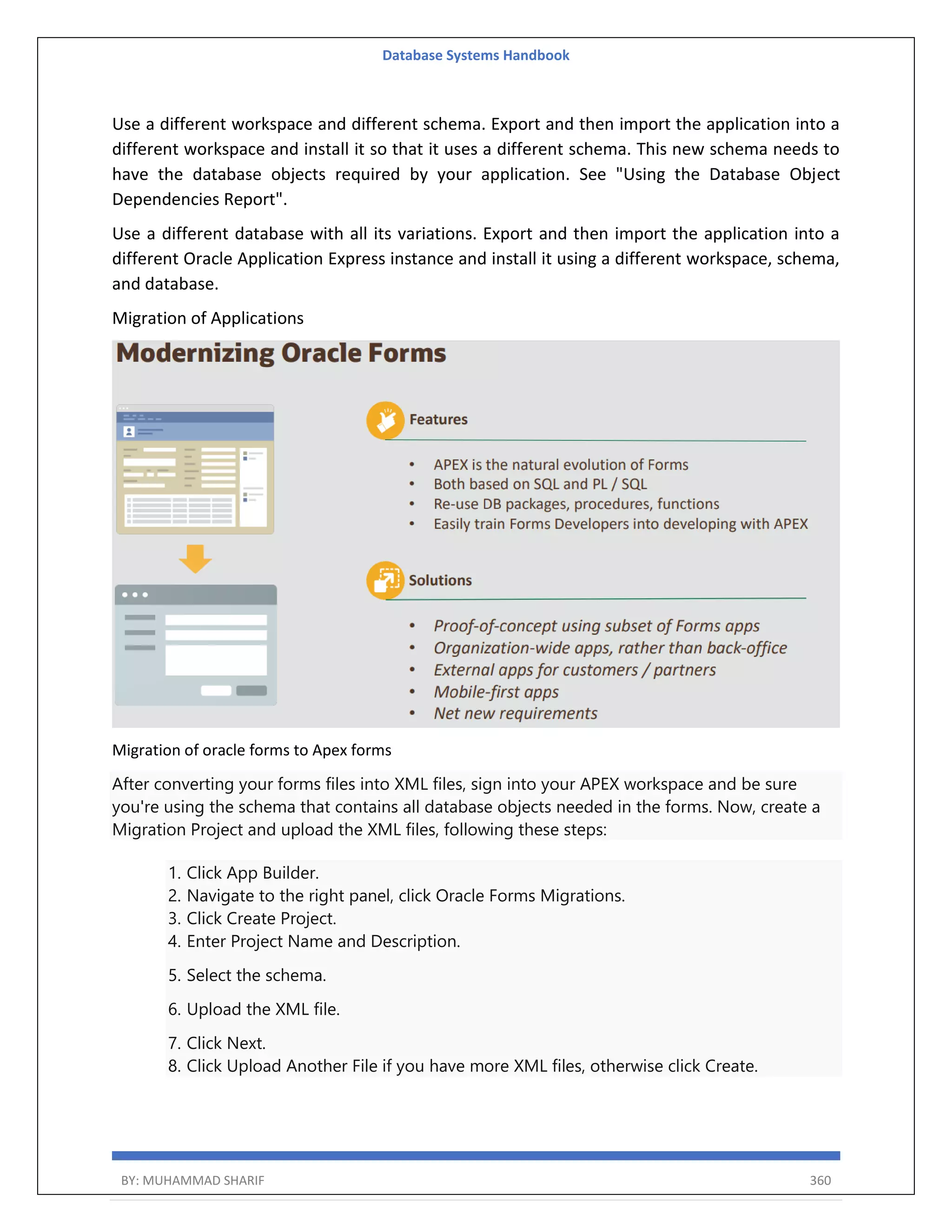 Database Systems Handbook BY: MUHAMMAD SHARIF 360 Use a different workspace and different schema. Export and then import the application into a different workspace and install it so that it uses a different schema. This new schema needs to have the database objects required by your application. See "Using the Database Object Dependencies Report". Use a different database with all its variations. Export and then import the application into a different Oracle Application Express instance and install it using a different workspace, schema, and database. Migration of Applications Migration of oracle forms to Apex forms After converting your forms files into XML files, sign into your APEX workspace and be sure you're using the schema that contains all database objects needed in the forms. Now, create a Migration Project and upload the XML files, following these steps: 1. Click App Builder. 2. Navigate to the right panel, click Oracle Forms Migrations. 3. Click Create Project. 4. Enter Project Name and Description. 5. Select the schema. 6. Upload the XML file. 7. Click Next. 8. Click Upload Another File if you have more XML files, otherwise click Create. 