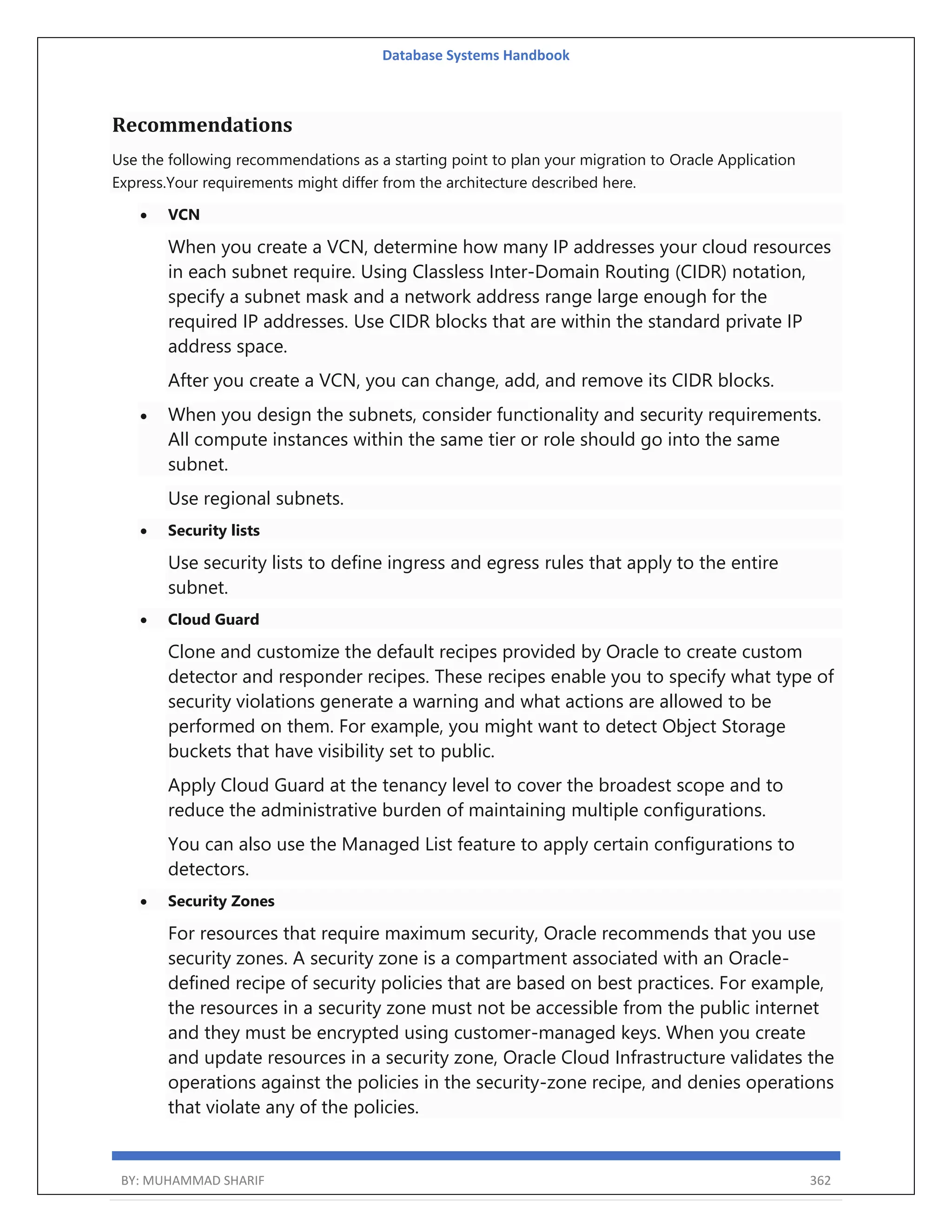 Database Systems Handbook BY: MUHAMMAD SHARIF 362 Recommendations Use the following recommendations as a starting point to plan your migration to Oracle Application Express.Your requirements might differ from the architecture described here.  VCN When you create a VCN, determine how many IP addresses your cloud resources in each subnet require. Using Classless Inter-Domain Routing (CIDR) notation, specify a subnet mask and a network address range large enough for the required IP addresses. Use CIDR blocks that are within the standard private IP address space. After you create a VCN, you can change, add, and remove its CIDR blocks.  When you design the subnets, consider functionality and security requirements. All compute instances within the same tier or role should go into the same subnet. Use regional subnets.  Security lists Use security lists to define ingress and egress rules that apply to the entire subnet.  Cloud Guard Clone and customize the default recipes provided by Oracle to create custom detector and responder recipes. These recipes enable you to specify what type of security violations generate a warning and what actions are allowed to be performed on them. For example, you might want to detect Object Storage buckets that have visibility set to public. Apply Cloud Guard at the tenancy level to cover the broadest scope and to reduce the administrative burden of maintaining multiple configurations. You can also use the Managed List feature to apply certain configurations to detectors.  Security Zones For resources that require maximum security, Oracle recommends that you use security zones. A security zone is a compartment associated with an Oracle- defined recipe of security policies that are based on best practices. For example, the resources in a security zone must not be accessible from the public internet and they must be encrypted using customer-managed keys. When you create and update resources in a security zone, Oracle Cloud Infrastructure validates the operations against the policies in the security-zone recipe, and denies operations that violate any of the policies. 