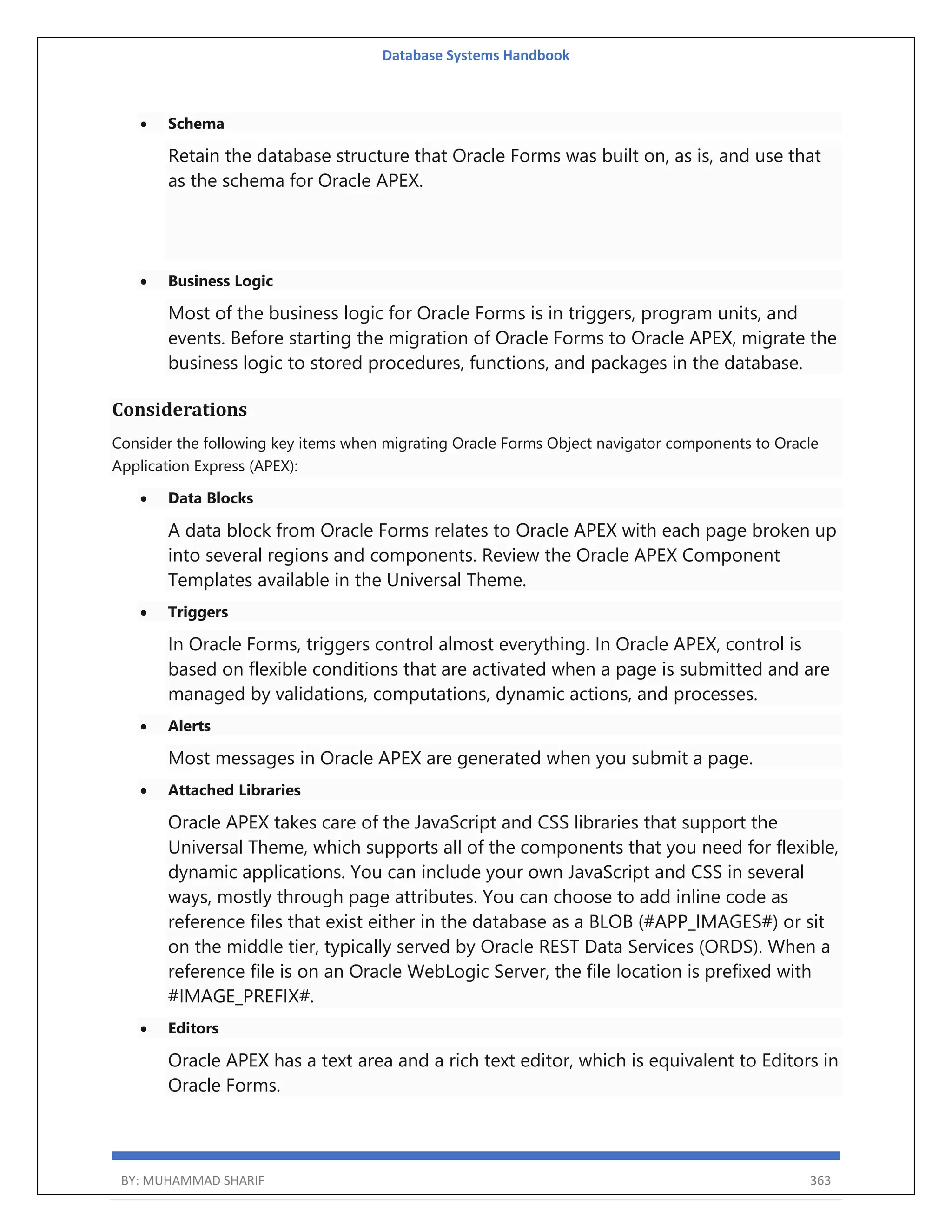 Database Systems Handbook BY: MUHAMMAD SHARIF 363  Schema Retain the database structure that Oracle Forms was built on, as is, and use that as the schema for Oracle APEX.  Business Logic Most of the business logic for Oracle Forms is in triggers, program units, and events. Before starting the migration of Oracle Forms to Oracle APEX, migrate the business logic to stored procedures, functions, and packages in the database. Considerations Consider the following key items when migrating Oracle Forms Object navigator components to Oracle Application Express (APEX):  Data Blocks A data block from Oracle Forms relates to Oracle APEX with each page broken up into several regions and components. Review the Oracle APEX Component Templates available in the Universal Theme.  Triggers In Oracle Forms, triggers control almost everything. In Oracle APEX, control is based on flexible conditions that are activated when a page is submitted and are managed by validations, computations, dynamic actions, and processes.  Alerts Most messages in Oracle APEX are generated when you submit a page.  Attached Libraries Oracle APEX takes care of the JavaScript and CSS libraries that support the Universal Theme, which supports all of the components that you need for flexible, dynamic applications. You can include your own JavaScript and CSS in several ways, mostly through page attributes. You can choose to add inline code as reference files that exist either in the database as a BLOB (#APP_IMAGES#) or sit on the middle tier, typically served by Oracle REST Data Services (ORDS). When a reference file is on an Oracle WebLogic Server, the file location is prefixed with #IMAGE_PREFIX#.  Editors Oracle APEX has a text area and a rich text editor, which is equivalent to Editors in Oracle Forms. 