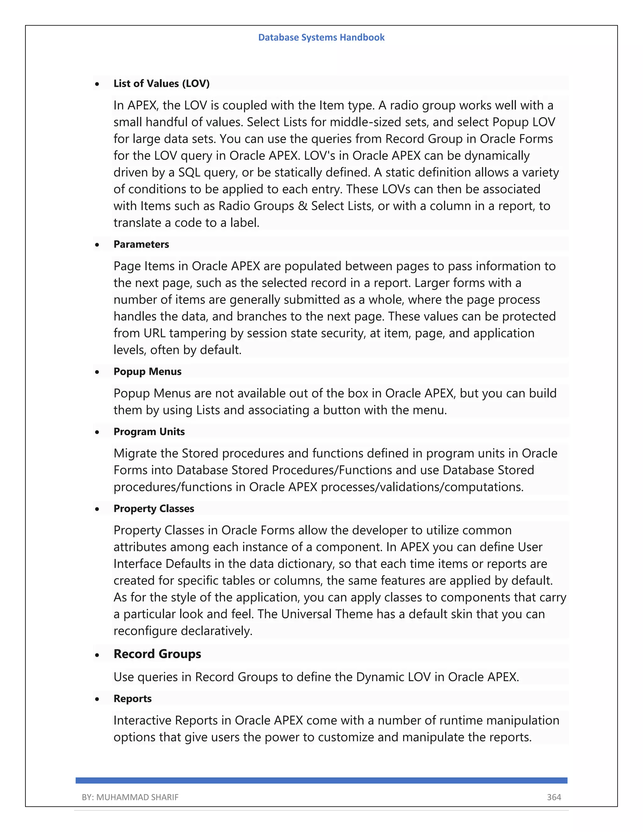 Database Systems Handbook BY: MUHAMMAD SHARIF 364  List of Values (LOV) In APEX, the LOV is coupled with the Item type. A radio group works well with a small handful of values. Select Lists for middle-sized sets, and select Popup LOV for large data sets. You can use the queries from Record Group in Oracle Forms for the LOV query in Oracle APEX. LOV's in Oracle APEX can be dynamically driven by a SQL query, or be statically defined. A static definition allows a variety of conditions to be applied to each entry. These LOVs can then be associated with Items such as Radio Groups & Select Lists, or with a column in a report, to translate a code to a label.  Parameters Page Items in Oracle APEX are populated between pages to pass information to the next page, such as the selected record in a report. Larger forms with a number of items are generally submitted as a whole, where the page process handles the data, and branches to the next page. These values can be protected from URL tampering by session state security, at item, page, and application levels, often by default.  Popup Menus Popup Menus are not available out of the box in Oracle APEX, but you can build them by using Lists and associating a button with the menu.  Program Units Migrate the Stored procedures and functions defined in program units in Oracle Forms into Database Stored Procedures/Functions and use Database Stored procedures/functions in Oracle APEX processes/validations/computations.  Property Classes Property Classes in Oracle Forms allow the developer to utilize common attributes among each instance of a component. In APEX you can define User Interface Defaults in the data dictionary, so that each time items or reports are created for specific tables or columns, the same features are applied by default. As for the style of the application, you can apply classes to components that carry a particular look and feel. The Universal Theme has a default skin that you can reconfigure declaratively.  Record Groups Use queries in Record Groups to define the Dynamic LOV in Oracle APEX.  Reports Interactive Reports in Oracle APEX come with a number of runtime manipulation options that give users the power to customize and manipulate the reports. 