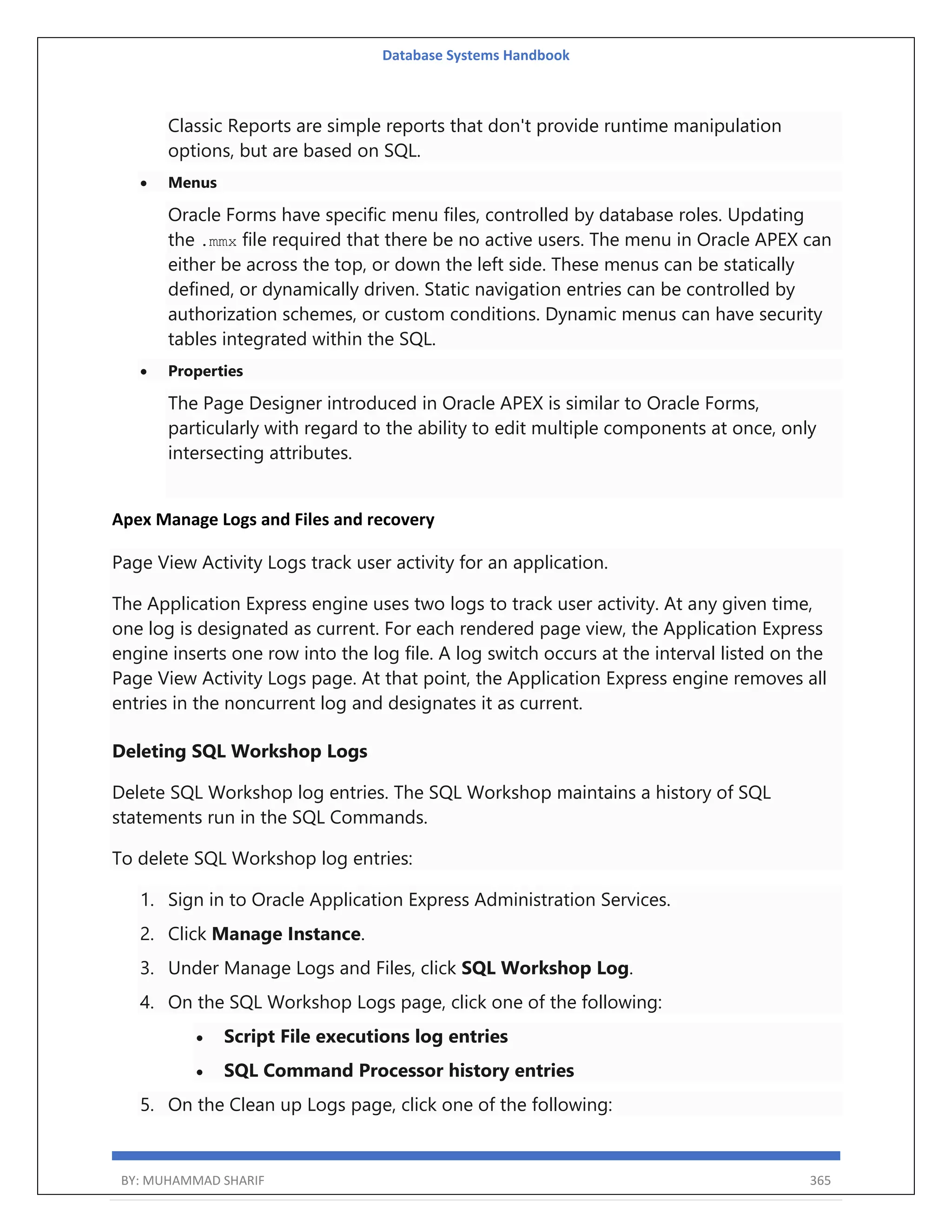 Database Systems Handbook BY: MUHAMMAD SHARIF 365 Classic Reports are simple reports that don't provide runtime manipulation options, but are based on SQL.  Menus Oracle Forms have specific menu files, controlled by database roles. Updating the .mmx file required that there be no active users. The menu in Oracle APEX can either be across the top, or down the left side. These menus can be statically defined, or dynamically driven. Static navigation entries can be controlled by authorization schemes, or custom conditions. Dynamic menus can have security tables integrated within the SQL.  Properties The Page Designer introduced in Oracle APEX is similar to Oracle Forms, particularly with regard to the ability to edit multiple components at once, only intersecting attributes. Apex Manage Logs and Files and recovery Page View Activity Logs track user activity for an application. The Application Express engine uses two logs to track user activity. At any given time, one log is designated as current. For each rendered page view, the Application Express engine inserts one row into the log file. A log switch occurs at the interval listed on the Page View Activity Logs page. At that point, the Application Express engine removes all entries in the noncurrent log and designates it as current. Deleting SQL Workshop Logs Delete SQL Workshop log entries. The SQL Workshop maintains a history of SQL statements run in the SQL Commands. To delete SQL Workshop log entries: 1. Sign in to Oracle Application Express Administration Services. 2. Click Manage Instance. 3. Under Manage Logs and Files, click SQL Workshop Log. 4. On the SQL Workshop Logs page, click one of the following:  Script File executions log entries  SQL Command Processor history entries 5. On the Clean up Logs page, click one of the following: 
