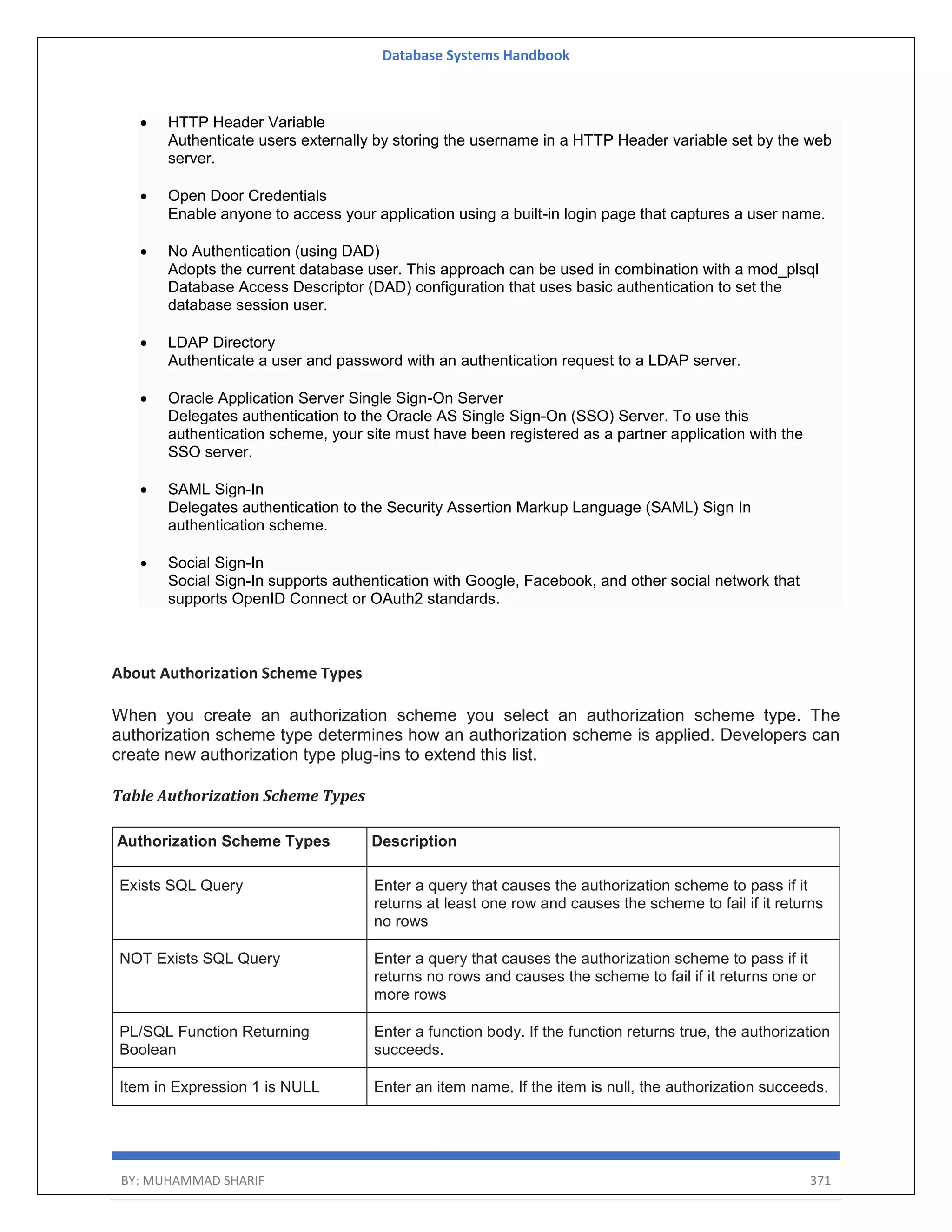 Database Systems Handbook BY: MUHAMMAD SHARIF 371  HTTP Header Variable Authenticate users externally by storing the username in a HTTP Header variable set by the web server.  Open Door Credentials Enable anyone to access your application using a built-in login page that captures a user name.  No Authentication (using DAD) Adopts the current database user. This approach can be used in combination with a mod_plsql Database Access Descriptor (DAD) configuration that uses basic authentication to set the database session user.  LDAP Directory Authenticate a user and password with an authentication request to a LDAP server.  Oracle Application Server Single Sign-On Server Delegates authentication to the Oracle AS Single Sign-On (SSO) Server. To use this authentication scheme, your site must have been registered as a partner application with the SSO server.  SAML Sign-In Delegates authentication to the Security Assertion Markup Language (SAML) Sign In authentication scheme.  Social Sign-In Social Sign-In supports authentication with Google, Facebook, and other social network that supports OpenID Connect or OAuth2 standards. About Authorization Scheme Types When you create an authorization scheme you select an authorization scheme type. The authorization scheme type determines how an authorization scheme is applied. Developers can create new authorization type plug-ins to extend this list. Table Authorization Scheme Types Authorization Scheme Types Description Exists SQL Query Enter a query that causes the authorization scheme to pass if it returns at least one row and causes the scheme to fail if it returns no rows NOT Exists SQL Query Enter a query that causes the authorization scheme to pass if it returns no rows and causes the scheme to fail if it returns one or more rows PL/SQL Function Returning Boolean Enter a function body. If the function returns true, the authorization succeeds. Item in Expression 1 is NULL Enter an item name. If the item is null, the authorization succeeds. 