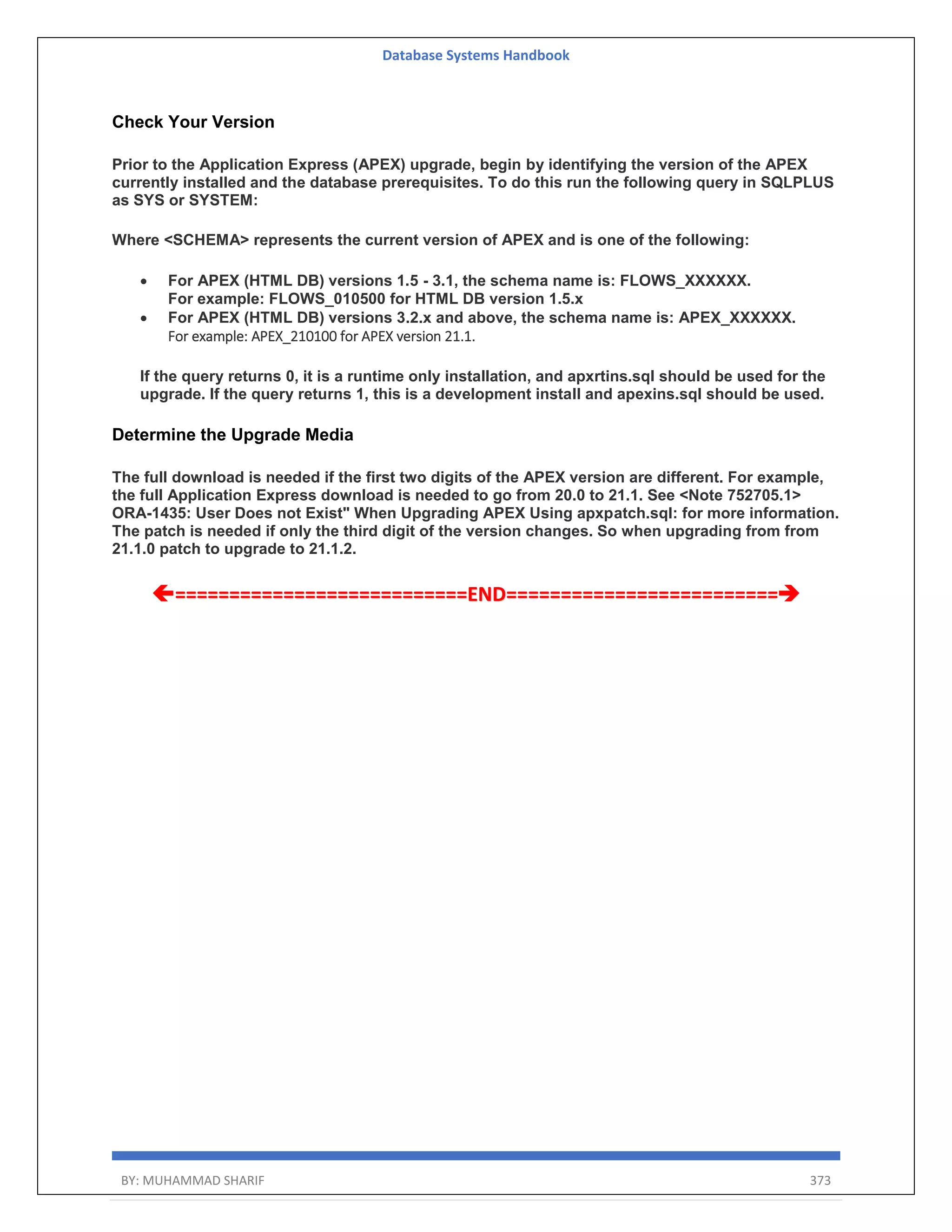 Database Systems Handbook BY: MUHAMMAD SHARIF 373 Check Your Version Prior to the Application Express (APEX) upgrade, begin by identifying the version of the APEX currently installed and the database prerequisites. To do this run the following query in SQLPLUS as SYS or SYSTEM: Where <SCHEMA> represents the current version of APEX and is one of the following:  For APEX (HTML DB) versions 1.5 - 3.1, the schema name is: FLOWS_XXXXXX. For example: FLOWS_010500 for HTML DB version 1.5.x  For APEX (HTML DB) versions 3.2.x and above, the schema name is: APEX_XXXXXX. For example: APEX_210100 for APEX version 21.1. If the query returns 0, it is a runtime only installation, and apxrtins.sql should be used for the upgrade. If the query returns 1, this is a development install and apexins.sql should be used. Determine the Upgrade Media The full download is needed if the first two digits of the APEX version are different. For example, the full Application Express download is needed to go from 20.0 to 21.1. See <Note 752705.1> ORA-1435: User Does not Exist" When Upgrading APEX Using apxpatch.sql: for more information. The patch is needed if only the third digit of the version changes. So when upgrading from from 21.1.0 patch to upgrade to 21.1.2. ===========================END========================= 